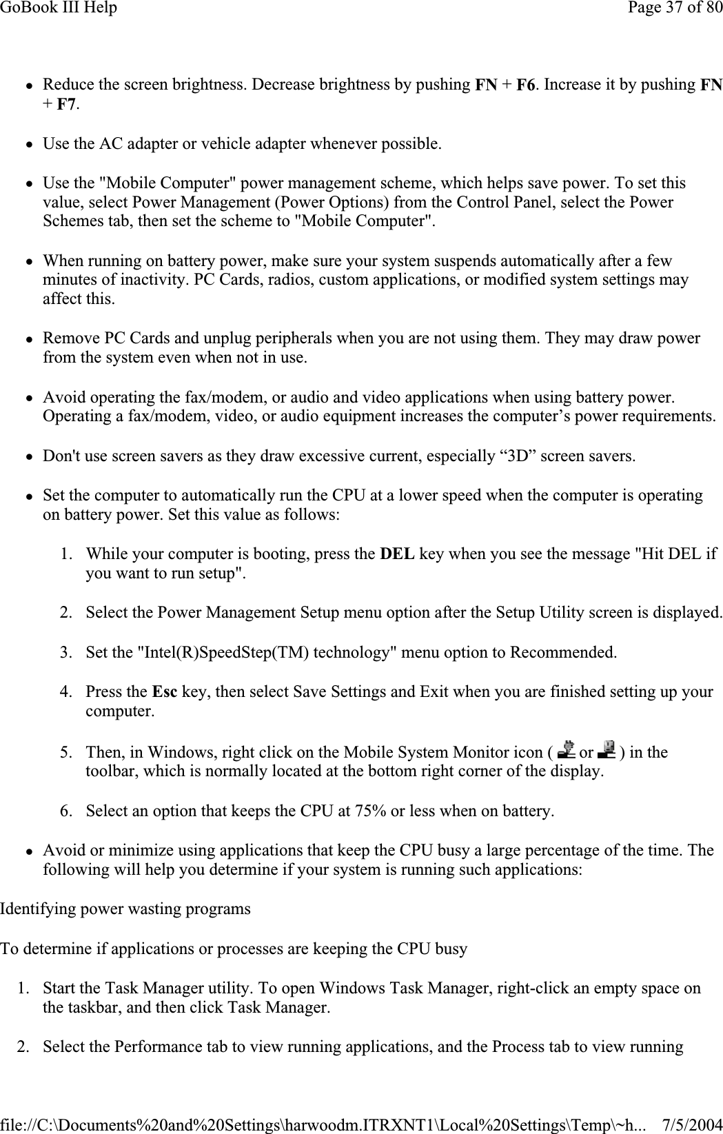 zReduce the screen brightness. Decrease brightness by pushing FN + F6. Increase it by pushing FN+F7.zUse the AC adapter or vehicle adapter whenever possible. zUse the &quot;Mobile Computer&quot; power management scheme, which helps save power. To set this value, select Power Management (Power Options) from the Control Panel, select the Power Schemes tab, then set the scheme to &quot;Mobile Computer&quot;. zWhen running on battery power, make sure your system suspends automatically after a few minutes of inactivity. PC Cards, radios, custom applications, or modified system settings may affect this. zRemove PC Cards and unplug peripherals when you are not using them. They may draw power from the system even when not in use. zAvoid operating the fax/modem, or audio and video applications when using battery power. Operating a fax/modem, video, or audio equipment increases the computer’s power requirements. zDon&apos;t use screen savers as they draw excessive current, especially “3D” screen savers. zSet the computer to automatically run the CPU at a lower speed when the computer is operating on battery power. Set this value as follows: 1. While your computer is booting, press the DEL key when you see the message &quot;Hit DEL if you want to run setup&quot;. 2. Select the Power Management Setup menu option after the Setup Utility screen is displayed.3. Set the &quot;Intel(R)SpeedStep(TM) technology&quot; menu option to Recommended. 4. Press the Esc key, then select Save Settings and Exit when you are finished setting up your computer.5. Then, in Windows, right click on the Mobile System Monitor icon (   or   ) in the toolbar, which is normally located at the bottom right corner of the display. 6. Select an option that keeps the CPU at 75% or less when on battery. zAvoid or minimize using applications that keep the CPU busy a large percentage of the time. The following will help you determine if your system is running such applications: Identifying power wasting programs To determine if applications or processes are keeping the CPU busy 1. Start the Task Manager utility. To open Windows Task Manager, right-click an empty space on the taskbar, and then click Task Manager. 2. Select the Performance tab to view running applications, and the Process tab to view runningPage 37 of 80GoBook III Help7/5/2004file://C:\Documents%20and%20Settings\harwoodm.ITRXNT1\Local%20Settings\Temp\~h...