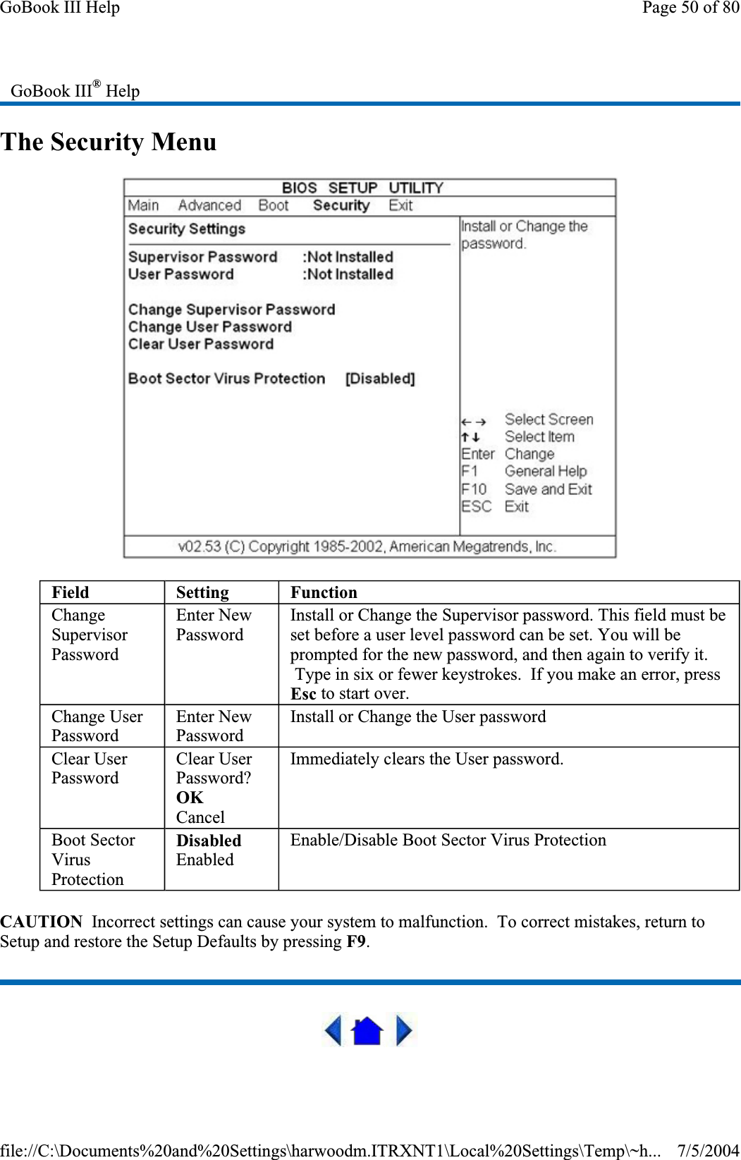 The Security Menu CAUTION  Incorrect settings can cause your system to malfunction.  To correct mistakes, return to Setup and restore the Setup Defaults by pressing F9.GoBook III® HelpField Setting FunctionChangeSupervisorPasswordEnter New Password Install or Change the Supervisor password. This field must be set before a user level password can be set. You will be prompted for the new password, and then again to verify it.  Type in six or fewer keystrokes.  If you make an error, press Esc to start over. Change User PasswordEnter New Password Install or Change the User password Clear User PasswordClear User Password?OKCancelImmediately clears the User password. Boot Sector VirusProtectionDisabledEnabled Enable/Disable Boot Sector Virus Protection Page 50 of 80GoBook III Help7/5/2004file://C:\Documents%20and%20Settings\harwoodm.ITRXNT1\Local%20Settings\Temp\~h...