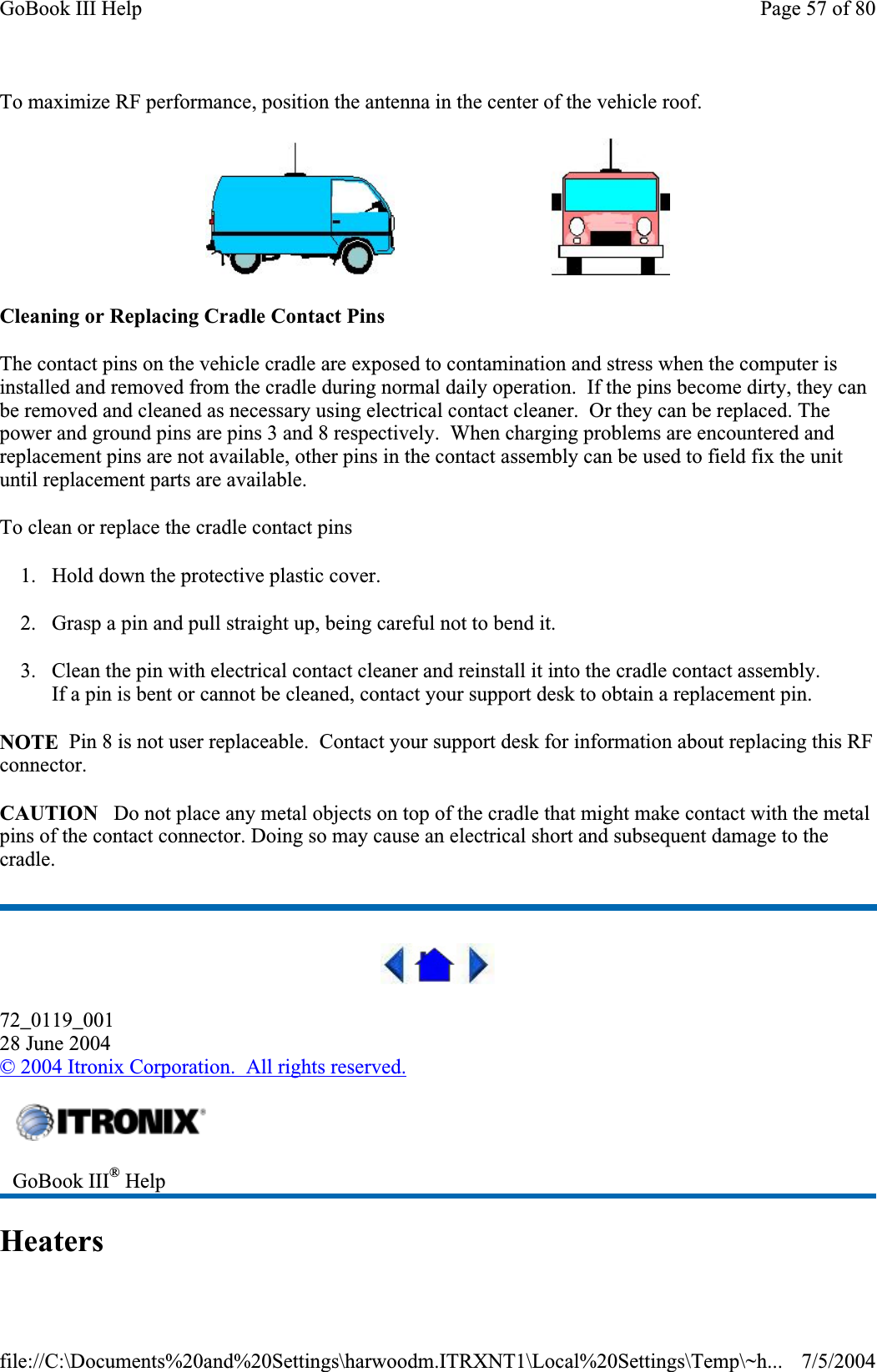 To maximize RF performance, position the antenna in the center of the vehicle roof.                                 Cleaning or Replacing Cradle Contact Pins The contact pins on the vehicle cradle are exposed to contamination and stress when the computer is installed and removed from the cradle during normal daily operation.  If the pins become dirty, they can be removed and cleaned as necessary using electrical contact cleaner.  Or they can be replaced. The power and ground pins are pins 3 and 8 respectively.  When charging problems are encountered and replacement pins are not available, other pins in the contact assembly can be used to field fix the unit until replacement parts are available. To clean or replace the cradle contact pins 1. Hold down the protective plastic cover. 2. Grasp a pin and pull straight up, being careful not to bend it. 3. Clean the pin with electrical contact cleaner and reinstall it into the cradle contact assembly. If a pin is bent or cannot be cleaned, contact your support desk to obtain a replacement pin. NOTE  Pin 8 is not user replaceable.  Contact your support desk for information about replacing this RF connector.CAUTION   Do not place any metal objects on top of the cradle that might make contact with the metal pins of the contact connector. Doing so may cause an electrical short and subsequent damage to the cradle. 72_0119_00128 June 2004©2004 Itronix Corporation.  All rights reserved.HeatersGoBook III® HelpPage 57 of 80GoBook III Help7/5/2004file://C:\Documents%20and%20Settings\harwoodm.ITRXNT1\Local%20Settings\Temp\~h...