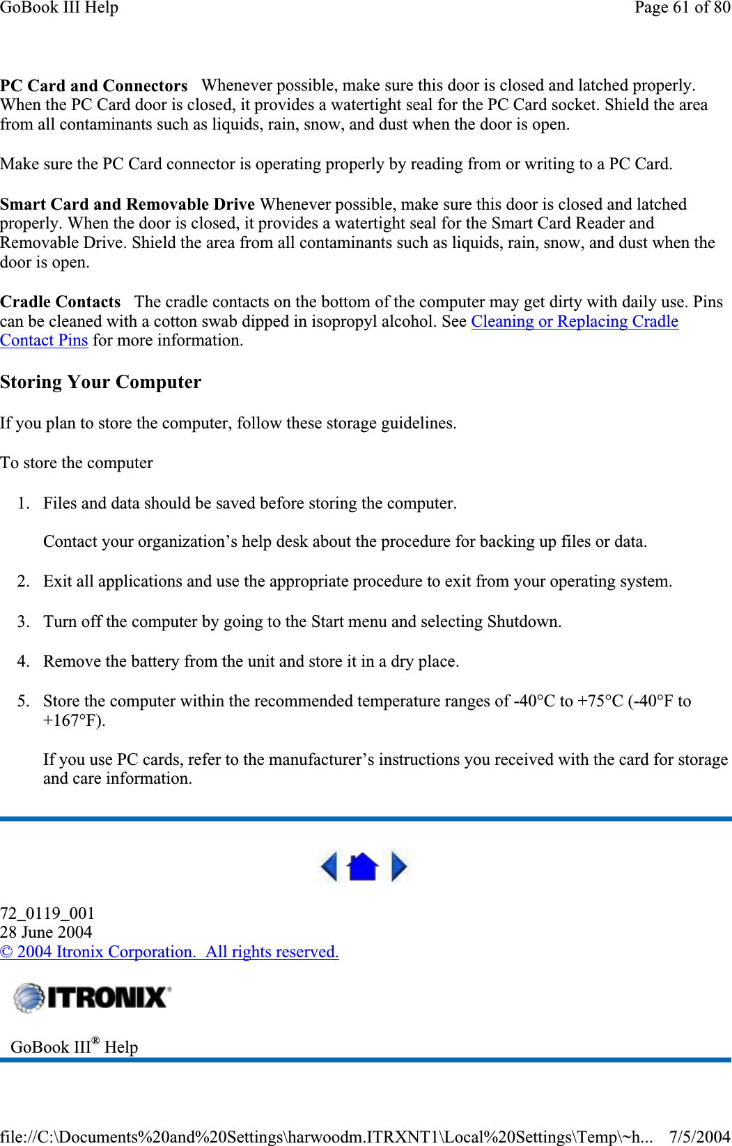 PC Card and Connectors   Whenever possible, make sure this door is closed and latched properly. When the PC Card door is closed, it provides a watertight seal for the PC Card socket. Shield the area from all contaminants such as liquids, rain, snow, and dust when the door is open.Make sure the PC Card connector is operating properly by reading from or writing to a PC Card. Smart Card and Removable Drive Whenever possible, make sure this door is closed and latched properly. When the door is closed, it provides a watertight seal for the Smart Card Reader and Removable Drive. Shield the area from all contaminants such as liquids, rain, snow, and dust when the door is open.Cradle Contacts   The cradle contacts on the bottom of the computer may get dirty with daily use. Pins can be cleaned with a cotton swab dipped in isopropyl alcohol. See Cleaning or Replacing Cradle Contact Pins for more information. Storing Your Computer If you plan to store the computer, follow these storage guidelines.To store the computer 1. Files and data should be saved before storing the computer. Contact your organization’s help desk about the procedure for backing up files or data. 2. Exit all applications and use the appropriate procedure to exit from your operating system. 3. Turn off the computer by going to the Start menu and selecting Shutdown. 4. Remove the battery from the unit and store it in a dry place. 5. Store the computer within the recommended temperature ranges of -40°C to +75°C (-40°F to +167°F).If you use PC cards, refer to the manufacturer’s instructions you received with the card for storage and care information. 72_0119_00128 June 2004©2004 Itronix Corporation.  All rights reserved.GoBook III® HelpPage 61 of 80GoBook III Help7/5/2004file://C:\Documents%20and%20Settings\harwoodm.ITRXNT1\Local%20Settings\Temp\~h...