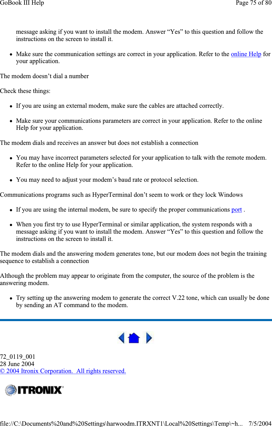 message asking if you want to install the modem. Answer “Yes” to this question and follow the instructions on the screen to install it. zMake sure the communication settings are correct in your application. Refer to the online Help for your application. The modem doesn’t dial a number Check these things: zIf you are using an external modem, make sure the cables are attached correctly. zMake sure your communications parameters are correct in your application. Refer to the online Help for your application. The modem dials and receives an answer but does not establish a connection zYou may have incorrect parameters selected for your application to talk with the remote modem. Refer to the online Help for your application. zYou may need to adjust your modem’s baud rate or protocol selection. Communications programs such as HyperTerminal don’t seem to work or they lock Windows zIf you are using the internal modem, be sure to specify the proper communications port .zWhen you first try to use HyperTerminal or similar application, the system responds with a message asking if you want to install the modem. Answer “Yes” to this question and follow the instructions on the screen to install it. The modem dials and the answering modem generates tone, but our modem does not begin the training sequence to establish a connection Although the problem may appear to originate from the computer, the source of the problem is the answering modem.zTry setting up the answering modem to generate the correct V.22 tone, which can usually be done by sending an AT command to the modem.72_0119_00128 June 2004©2004 Itronix Corporation.  All rights reserved.Page 75 of 80GoBook III Help7/5/2004file://C:\Documents%20and%20Settings\harwoodm.ITRXNT1\Local%20Settings\Temp\~h...