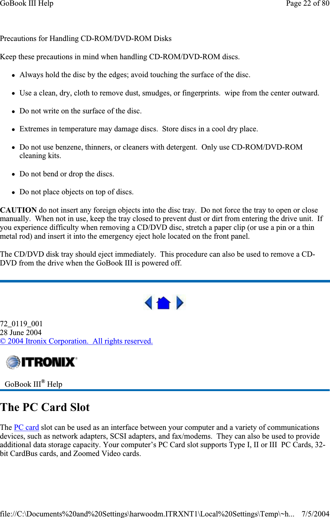 Precautions for Handling CD-ROM/DVD-ROM Disks Keep these precautions in mind when handling CD-ROM/DVD-ROM discs. zAlways hold the disc by the edges; avoid touching the surface of the disc. zUse a clean, dry, cloth to remove dust, smudges, or fingerprints.  wipe from the center outward. zDo not write on the surface of the disc. zExtremes in temperature may damage discs.  Store discs in a cool dry place. zDo not use benzene, thinners, or cleaners with detergent.  Only use CD-ROM/DVD-ROM cleaning kits. zDo not bend or drop the discs. zDo not place objects on top of discs. CAUTION do not insert any foreign objects into the disc tray.  Do not force the tray to open or close manually.  When not in use, keep the tray closed to prevent dust or dirt from entering the drive unit.  If you experience difficulty when removing a CD/DVD disc, stretch a paper clip (or use a pin or a thin metal rod) and insert it into the emergency eject hole located on the front panel. The CD/DVD disk tray should eject immediately.  This procedure can also be used to remove a CD-DVD from the drive when the GoBook III is powered off. 72_0119_00128 June 2004© 2004 Itronix Corporation.  All rights reserved.The PC Card Slot The PC card slot can be used as an interface between your computer and a variety of communications devices, such as network adapters, SCSI adapters, and fax/modems.  They can also be used to provide additional data storage capacity. Your computer’s PC Card slot supports Type I, II or III  PC Cards, 32-bit CardBus cards, and Zoomed Video cards.GoBook III® HelpPage 22 of 80GoBook III Help7/5/2004file://C:\Documents%20and%20Settings\harwoodm.ITRXNT1\Local%20Settings\Temp\~h...