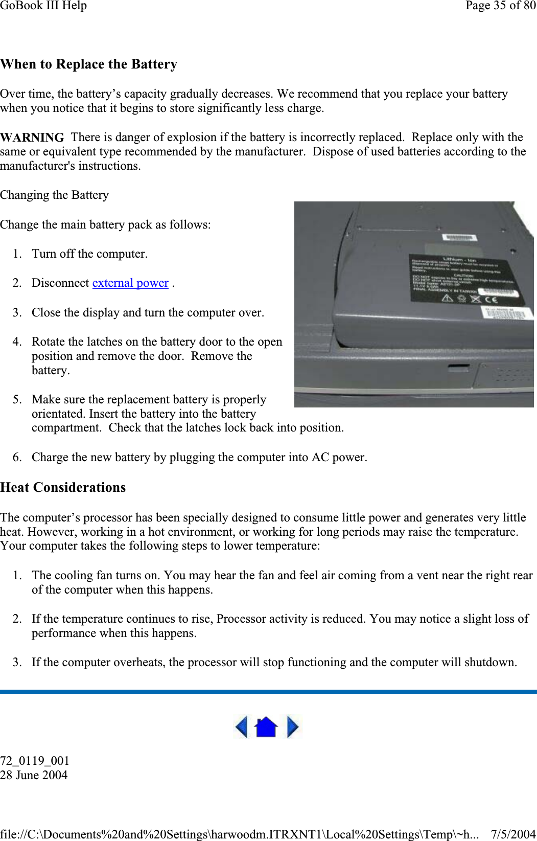 When to Replace the Battery Over time, the battery’s capacity gradually decreases. We recommend that you replace your battery when you notice that it begins to store significantly less charge. WARNING  There is danger of explosion if the battery is incorrectly replaced.  Replace only with the same or equivalent type recommended by the manufacturer.  Dispose of used batteries according to the manufacturer&apos;s instructions. Changing the Battery Change the main battery pack as follows: 1. Turn off the computer.  2. Disconnect external power . 3. Close the display and turn the computer over. 4. Rotate the latches on the battery door to the open position and remove the door.  Remove the battery.5. Make sure the replacement battery is properly orientated. Insert the battery into the battery compartment.  Check that the latches lock back into position. 6. Charge the new battery by plugging the computer into AC power. Heat Considerations The computer’s processor has been specially designed to consume little power and generates very little heat. However, working in a hot environment, or working for long periods may raise the temperature. Your computer takes the following steps to lower temperature: 1. The cooling fan turns on. You may hear the fan and feel air coming from a vent near the right rear of the computer when this happens.2. If the temperature continues to rise, Processor activity is reduced. You may notice a slight loss of performance when this happens. 3. If the computer overheats, the processor will stop functioning and the computer will shutdown. 72_0119_00128 June 2004Page 35 of 80GoBook III Help7/5/2004file://C:\Documents%20and%20Settings\harwoodm.ITRXNT1\Local%20Settings\Temp\~h...