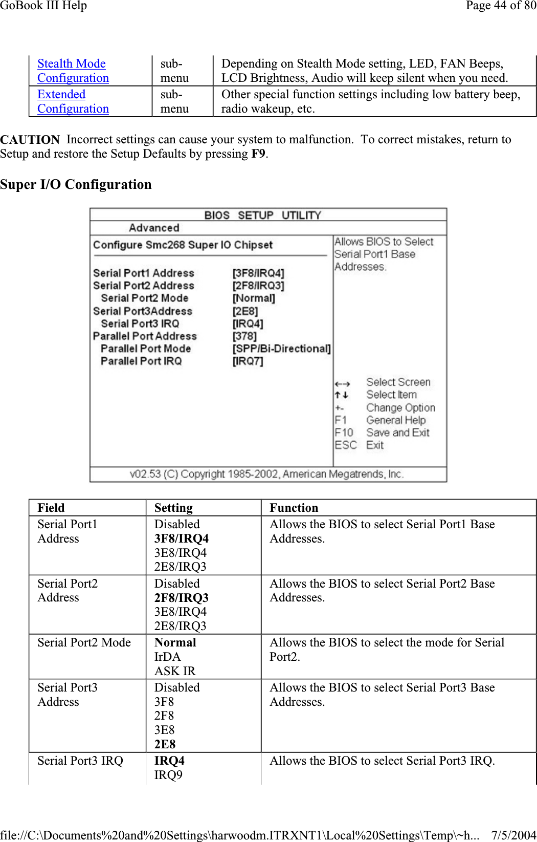 CAUTION  Incorrect settings can cause your system to malfunction.  To correct mistakes, return to Setup and restore the Setup Defaults by pressing F9.Super I/O Configuration Stealth Mode Configurationsub-menuDepending on Stealth Mode setting, LED, FAN Beeps, LCD Brightness, Audio will keep silent when you need. ExtendedConfigurationsub-menuOther special function settings including low battery beep, radio wakeup, etc. Field Setting FunctionSerial Port1 AddressDisabled3F8/IRQ43E8/IRQ42E8/IRQ3Allows the BIOS to select Serial Port1 Base Addresses.Serial Port2 AddressDisabled2F8/IRQ33E8/IRQ42E8/IRQ3Allows the BIOS to select Serial Port2 Base Addresses.Serial Port2 Mode  NormalIrDA ASK IR Allows the BIOS to select the mode for Serial Port2.Serial Port3 AddressDisabled3F82F83E82E8Allows the BIOS to select Serial Port3 Base Addresses.Serial Port3 IRQ  IRQ4IRQ9 Allows the BIOS to select Serial Port3 IRQ. Page 44 of 80GoBook III Help7/5/2004file://C:\Documents%20and%20Settings\harwoodm.ITRXNT1\Local%20Settings\Temp\~h...