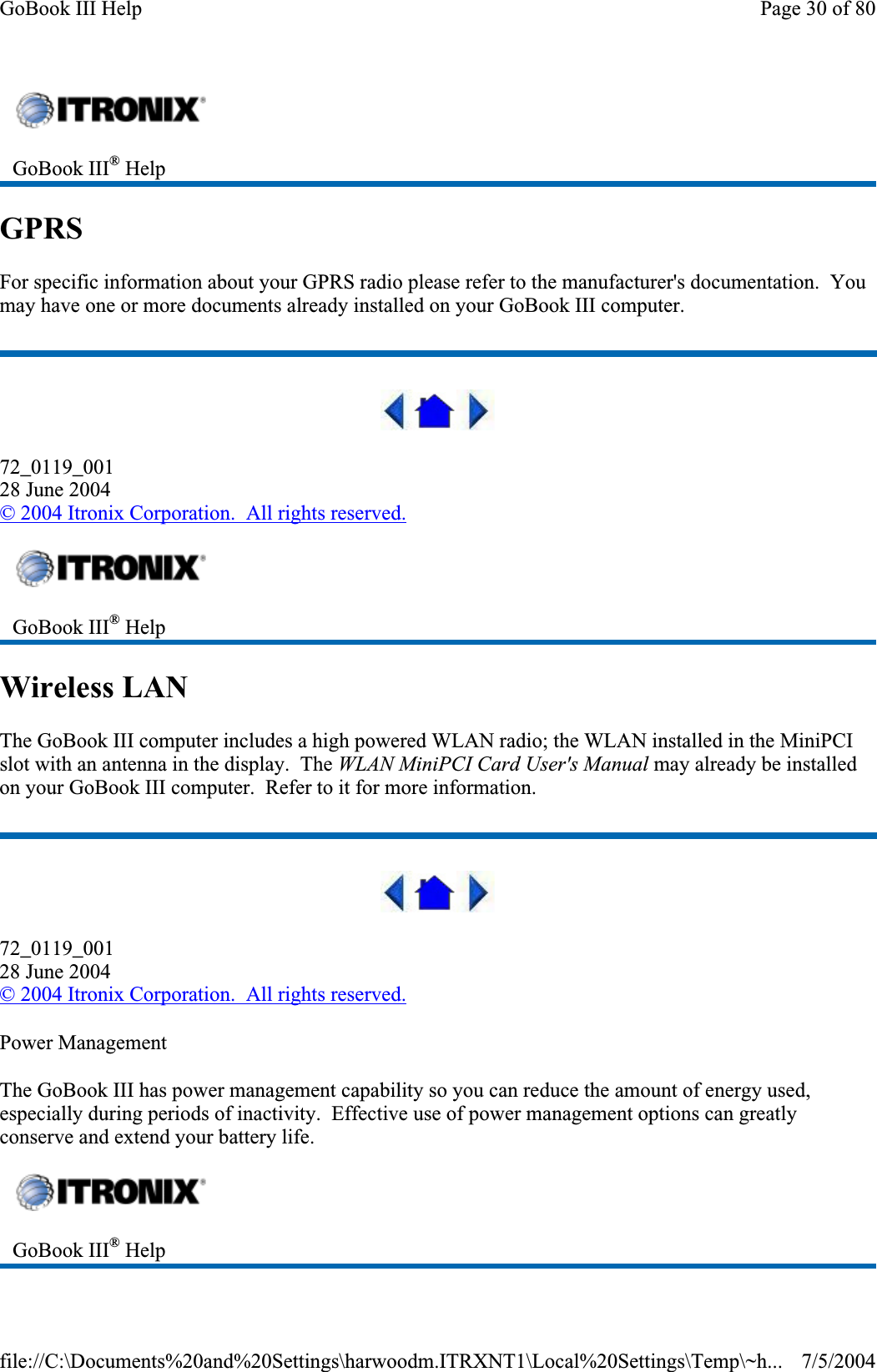 GPRSFor specific information about your GPRS radio please refer to the manufacturer&apos;s documentation.  You may have one or more documents already installed on your GoBook III computer. 72_0119_00128 June 2004© 2004 Itronix Corporation.  All rights reserved.Wireless LAN The GoBook III computer includes a high powered WLAN radio; the WLAN installed in the MiniPCI slot with an antenna in the display.  The WLAN MiniPCI Card User&apos;s Manual may already be installed on your GoBook III computer.  Refer to it for more information. 72_0119_00128 June 2004© 2004 Itronix Corporation.  All rights reserved.Power Management The GoBook III has power management capability so you can reduce the amount of energy used, especially during periods of inactivity.  Effective use of power management options can greatly conserve and extend your battery life. GoBook III® HelpGoBook III® HelpGoBook III® HelpPage 30 of 80GoBook III Help7/5/2004file://C:\Documents%20and%20Settings\harwoodm.ITRXNT1\Local%20Settings\Temp\~h...