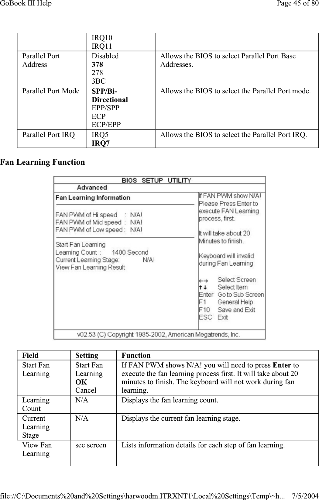 Fan Learning Function IRQ10 IRQ11 Parallel Port AddressDisabled3782783BCAllows the BIOS to select Parallel Port Base Addresses.Parallel Port Mode  SPP/Bi-DirectionalEPP/SPP ECPECP/EPP Allows the BIOS to select the Parallel Port mode. Parallel Port IRQ  IRQ5IRQ7Allows the BIOS to select the Parallel Port IRQ. Field Setting FunctionStart Fan LearningStart Fan LearningOKCancel If FAN PWM shows N/A! you will need to press Enter to execute the fan learning process first. It will take about 20 minutes to finish. The keyboard will not work during fan learning.LearningCountN/A Displays the fan learning count. CurrentLearningStageN/A Displays the current fan learning stage. View Fan Learningsee screen  Lists information details for each step of fan learning. Page 45 of 80GoBook III Help7/5/2004file://C:\Documents%20and%20Settings\harwoodm.ITRXNT1\Local%20Settings\Temp\~h...