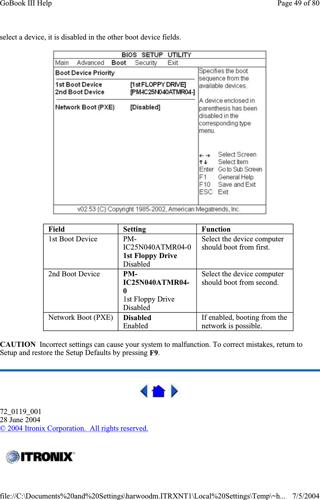 select a device, it is disabled in the other boot device fields. CAUTION  Incorrect settings can cause your system to malfunction. To correct mistakes, return to Setup and restore the Setup Defaults by pressing F9.72_0119_00128 June 2004©2004 Itronix Corporation.  All rights reserved.Field Setting Function1st Boot Device  PM-IC25N040ATMR04-01st Floppy DriveDisabledSelect the device computer should boot from first. 2nd Boot Device  PM-IC25N040ATMR04-01st Floppy Drive DisabledSelect the device computer should boot from second. Network Boot (PXE)  DisabledEnabled If enabled, booting from the network is possible. Page 49 of 80GoBook III Help7/5/2004file://C:\Documents%20and%20Settings\harwoodm.ITRXNT1\Local%20Settings\Temp\~h...