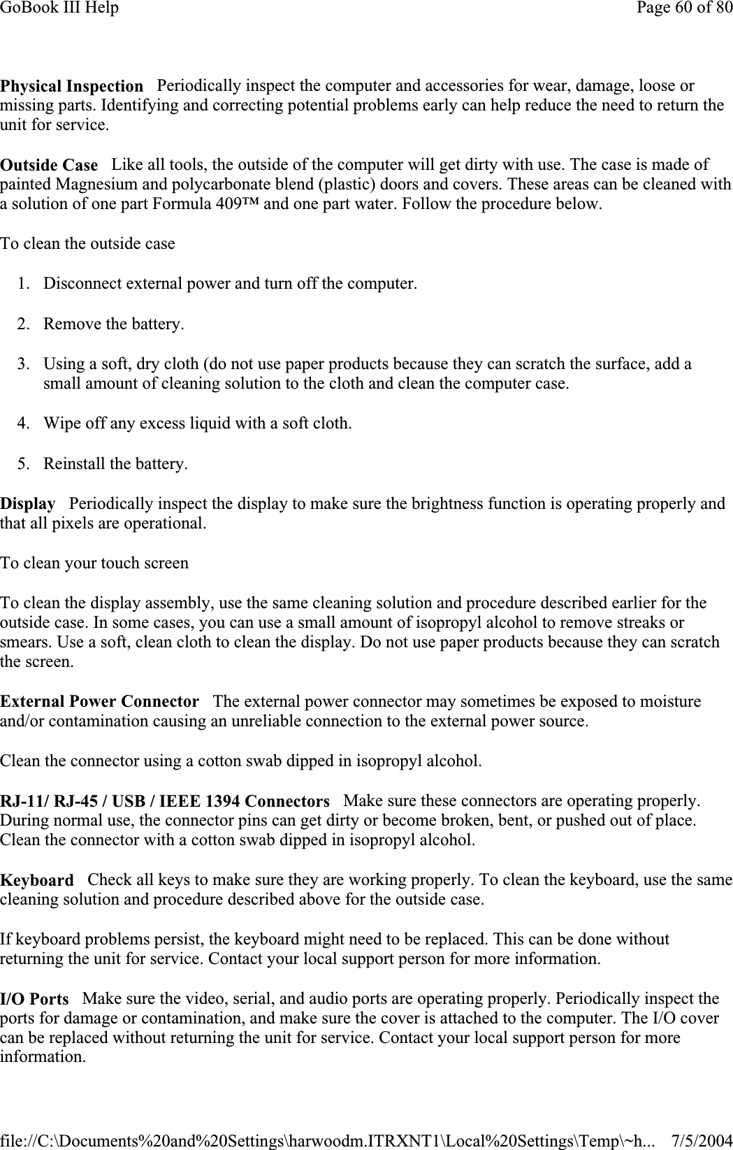 Physical Inspection   Periodically inspect the computer and accessories for wear, damage, loose or missing parts. Identifying and correcting potential problems early can help reduce the need to return the unit for service. Outside Case   Like all tools, the outside of the computer will get dirty with use. The case is made of painted Magnesium and polycarbonate blend (plastic) doors and covers. These areas can be cleaned with a solution of one part Formula 409™ and one part water. Follow the procedure below.To clean the outside case 1. Disconnect external power and turn off the computer. 2. Remove the battery. 3. Using a soft, dry cloth (do not use paper products because they can scratch the surface, add a small amount of cleaning solution to the cloth and clean the computer case. 4. Wipe off any excess liquid with a soft cloth.  5. Reinstall the battery. Display   Periodically inspect the display to make sure the brightness function is operating properly and that all pixels are operational. To clean your touch screen To clean the display assembly, use the same cleaning solution and procedure described earlier for the outside case. In some cases, you can use a small amount of isopropyl alcohol to remove streaks or smears. Use a soft, clean cloth to clean the display. Do not use paper products because they can scratch the screen.External Power Connector   The external power connector may sometimes be exposed to moisture and/or contamination causing an unreliable connection to the external power source. Clean the connector using a cotton swab dipped in isopropyl alcohol.RJ-11/ RJ-45 / USB / IEEE 1394 Connectors   Make sure these connectors are operating properly. During normal use, the connector pins can get dirty or become broken, bent, or pushed out of place. Clean the connector with a cotton swab dipped in isopropyl alcohol.Keyboard   Check all keys to make sure they are working properly. To clean the keyboard, use the same cleaning solution and procedure described above for the outside case.If keyboard problems persist, the keyboard might need to be replaced. This can be done without returning the unit for service. Contact your local support person for more information. I/O Ports   Make sure the video, serial, and audio ports are operating properly. Periodically inspect the ports for damage or contamination, and make sure the cover is attached to the computer. The I/O cover can be replaced without returning the unit for service. Contact your local support person for more information.Page 60 of 80GoBook III Help7/5/2004file://C:\Documents%20and%20Settings\harwoodm.ITRXNT1\Local%20Settings\Temp\~h...