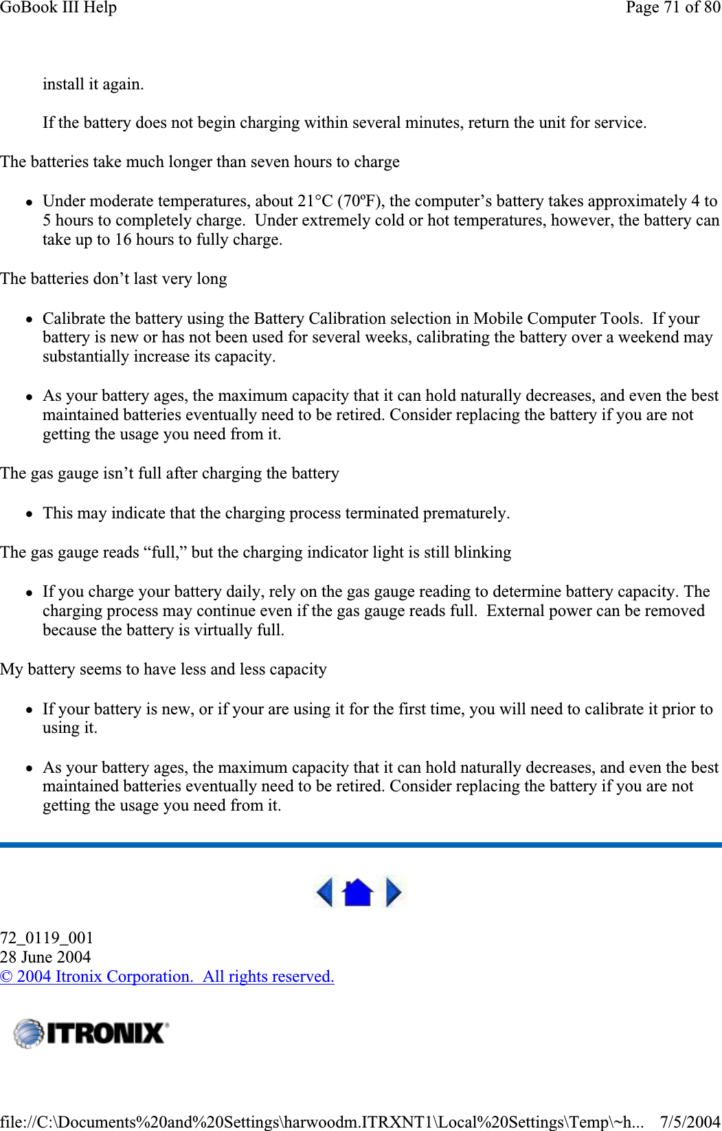 install it again. If the battery does not begin charging within several minutes, return the unit for service. The batteries take much longer than seven hours to charge zUnder moderate temperatures, about 21°C (70ºF), the computer’s battery takes approximately 4 to 5 hours to completely charge.  Under extremely cold or hot temperatures, however, the battery can take up to 16 hours to fully charge.The batteries don’t last very long zCalibrate the battery using the Battery Calibration selection in Mobile Computer Tools.  If your battery is new or has not been used for several weeks, calibrating the battery over a weekend may substantially increase its capacity. zAs your battery ages, the maximum capacity that it can hold naturally decreases, and even the best maintained batteries eventually need to be retired. Consider replacing the battery if you are not getting the usage you need from it. The gas gauge isn’t full after charging the battery zThis may indicate that the charging process terminated prematurely.The gas gauge reads “full,” but the charging indicator light is still blinking zIf you charge your battery daily, rely on the gas gauge reading to determine battery capacity. The charging process may continue even if the gas gauge reads full.  External power can be removed because the battery is virtually full. My battery seems to have less and less capacity zIf your battery is new, or if your are using it for the first time, you will need to calibrate it prior to using it. zAs your battery ages, the maximum capacity that it can hold naturally decreases, and even the best maintained batteries eventually need to be retired. Consider replacing the battery if you are not getting the usage you need from it. 72_0119_00128 June 2004©2004 Itronix Corporation.  All rights reserved.Page 71 of 80GoBook III Help7/5/2004file://C:\Documents%20and%20Settings\harwoodm.ITRXNT1\Local%20Settings\Temp\~h...