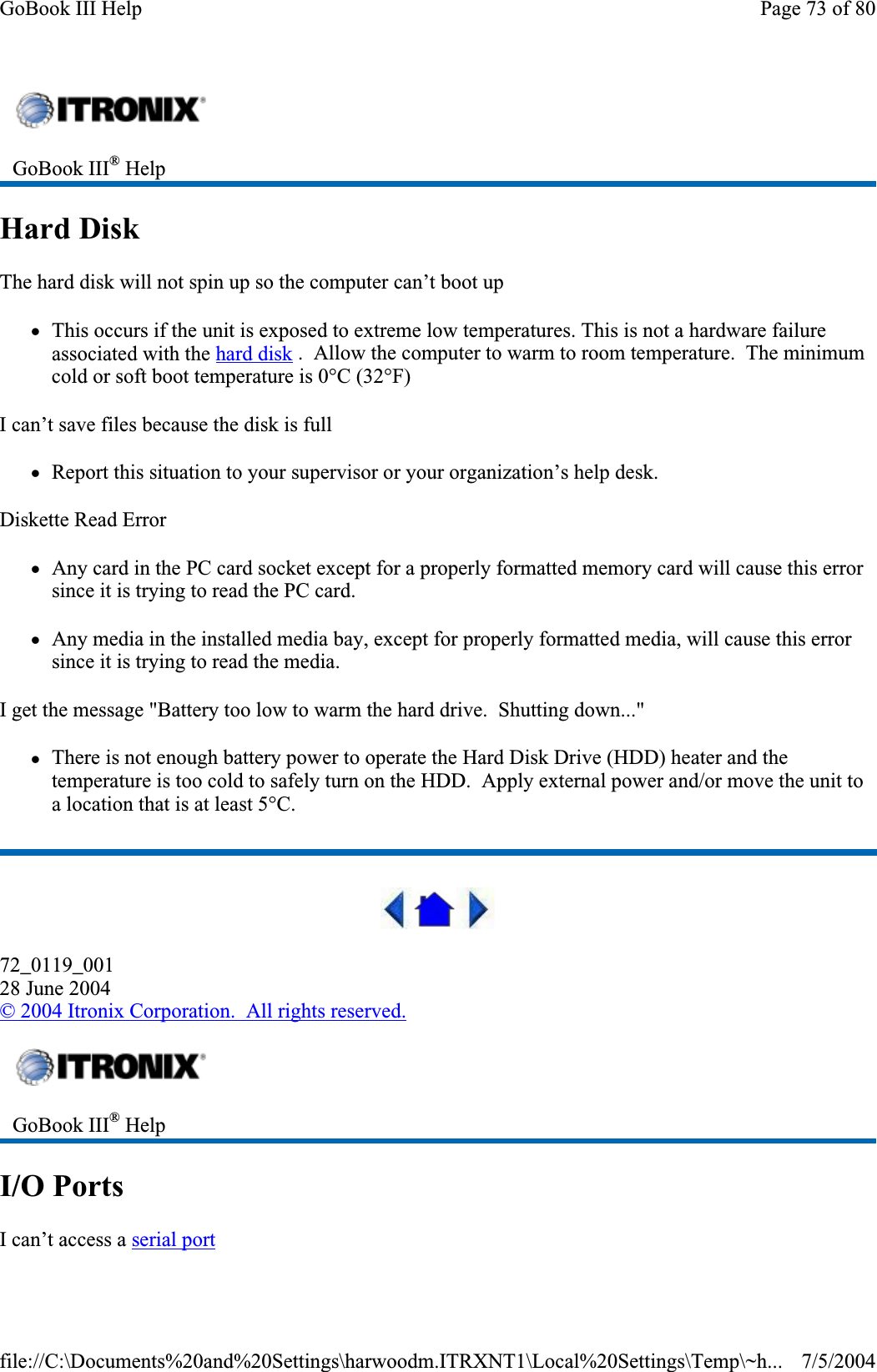 Hard DiskThe hard disk will not spin up so the computer can’t boot up zThis occurs if the unit is exposed to extreme low temperatures. This is not a hardware failure associated with the hard disk .  Allow the computer to warm to room temperature.  The minimum cold or soft boot temperature is 0°C (32°F) I can’t save files because the disk is full zReport this situation to your supervisor or your organization’s help desk. Diskette Read Error zAny card in the PC card socket except for a properly formatted memory card will cause this error since it is trying to read the PC card. zAny media in the installed media bay, except for properly formatted media, will cause this error since it is trying to read the media. I get the message &quot;Battery too low to warm the hard drive.  Shutting down...&quot; zThere is not enough battery power to operate the Hard Disk Drive (HDD) heater and the temperature is too cold to safely turn on the HDD.  Apply external power and/or move the unit to a location that is at least 5°C. 72_0119_00128 June 2004©2004 Itronix Corporation.  All rights reserved.I/O PortsI can’t access a serial portGoBook III® HelpGoBook III® HelpPage 73 of 80GoBook III Help7/5/2004file://C:\Documents%20and%20Settings\harwoodm.ITRXNT1\Local%20Settings\Temp\~h...
