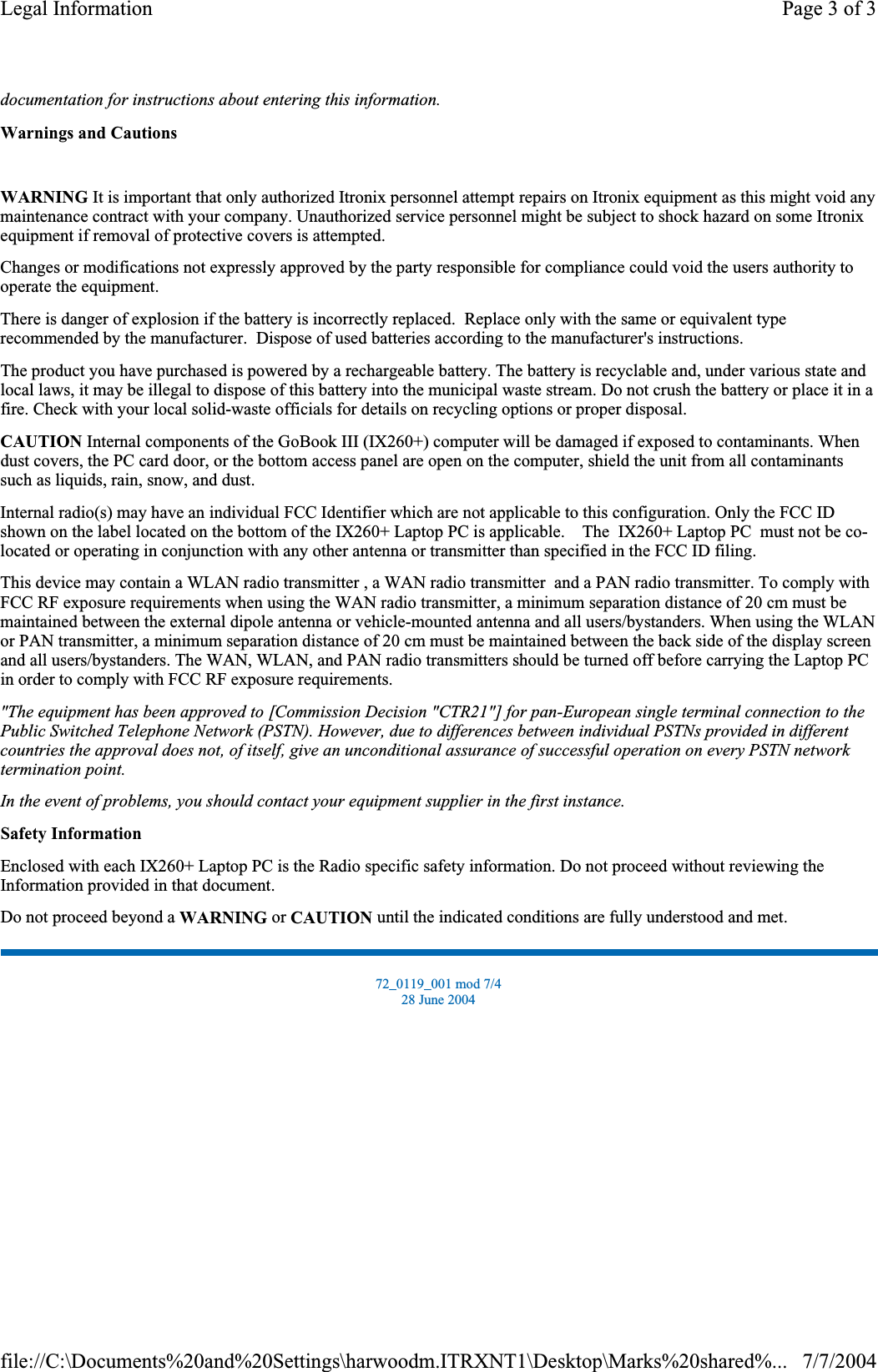 documentation for instructions about entering this information.Warnings and CautionsWARNING It is important that only authorized Itronix personnel attempt repairs on Itronix equipment as this might void any maintenance contract with your company. Unauthorized service personnel might be subject to shock hazard on some Itronix equipment if removal of protective covers is attempted. Changes or modifications not expressly approved by the party responsible for compliance could void the users authority to operate the equipment. There is danger of explosion if the battery is incorrectly replaced.  Replace only with the same or equivalent type recommended by the manufacturer.  Dispose of used batteries according to the manufacturer&apos;s instructions. The product you have purchased is powered by a rechargeable battery. The battery is recyclable and, under various state and local laws, it may be illegal to dispose of this battery into the municipal waste stream. Do not crush the battery or place it in a fire. Check with your local solid-waste officials for details on recycling options or proper disposal. CAUTION Internal components of the GoBook III (IX260+) computer will be damaged if exposed to contaminants. When dust covers, the PC card door, or the bottom access panel are open on the computer, shield the unit from all contaminants such as liquids, rain, snow, and dust. Internal radio(s) may have an individual FCC Identifier which are not applicable to this configuration. Only the FCC ID shown on the label located on the bottom of the IX260+ Laptop PC is applicable.    The  IX260+ Laptop PC  must not be co-located or operating in conjunction with any other antenna or transmitter than specified in the FCC ID filing.This device may contain a WLAN radio transmitter , a WAN radio transmitter  and a PAN radio transmitter. To comply with FCC RF exposure requirements when using the WAN radio transmitter, a minimum separation distance of 20 cm must be maintained between the externaldipole antenna or vehicle-mounted antenna and all users/bystanders.When using theWLANor PAN transmitter, a minimum separationdistance of20 cm must be maintained between the back side of the displayscreenand all users/bystanders. The WAN, WLAN, and PAN radio transmitters should be turned off before carrying theLaptop PCin order to comply with FCCRFexposure requirements.&quot;The equipment has been approved to [Commission Decision &quot;CTR21&quot;] for pan-European single terminal connection to the Public Switched Telephone Network (PSTN). However, due to differences between individual PSTNs provided in different countries the approval does not, of itself, give an unconditional assurance of successful operation on every PSTN network termination point.In the event of problems, you should contact your equipment supplier in the first instance.Safety InformationEnclosed with each IX260+ Laptop PC is the Radio specific safety information. Do not proceed without reviewing the Information provided in that document.Do not proceed beyond a WARNING or CAUTION until the indicated conditions are fully understood and met. 72_0119_001 mod 7/4 28 June 2004 Page 3 of 3Legal Information7/7/2004file://C:\Documents%20and%20Settings\harwoodm.ITRXNT1\Desktop\Marks%20shared%...
