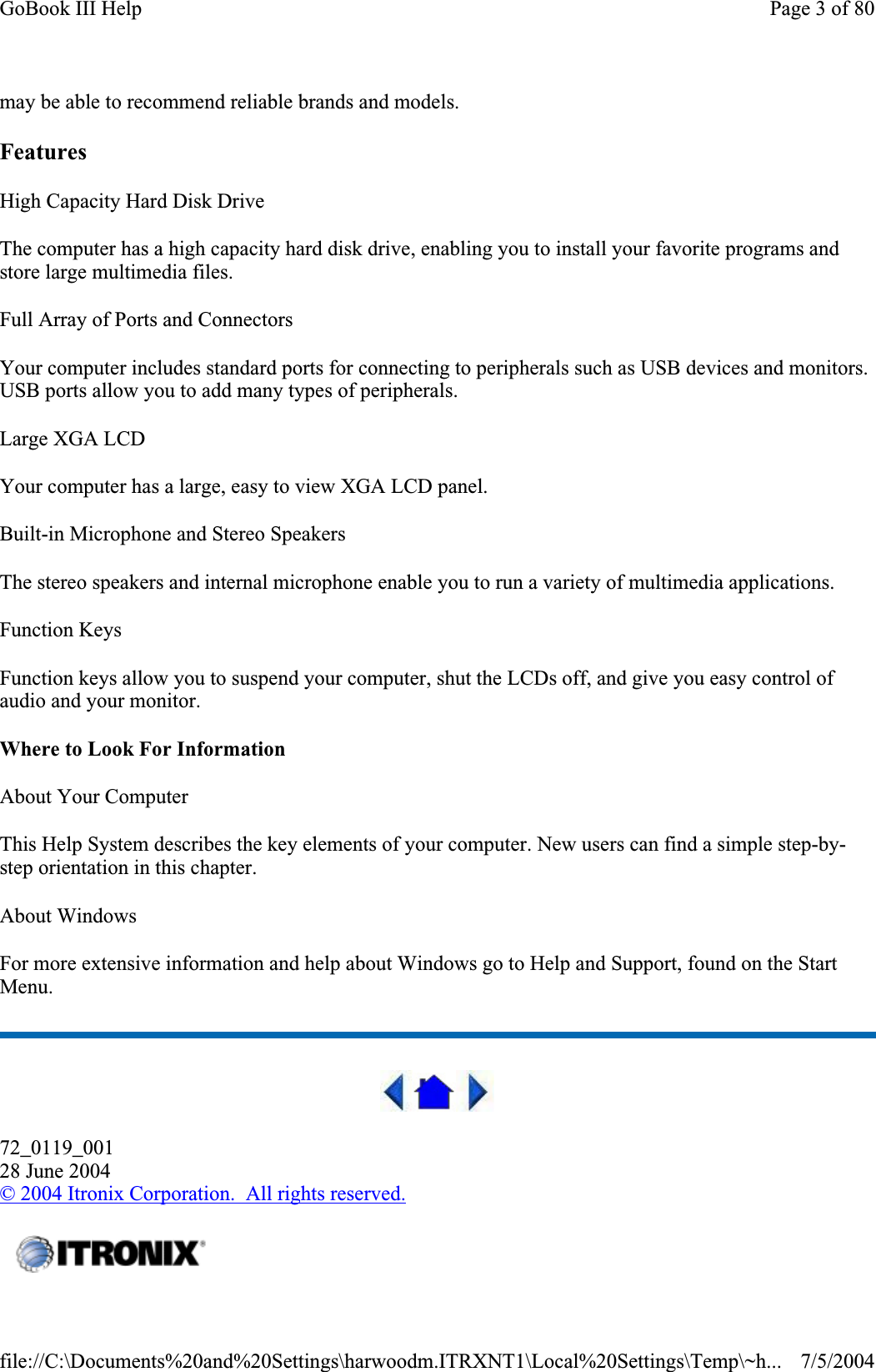 may be able to recommend reliable brands and models.Features High Capacity Hard Disk Drive The computer has a high capacity hard disk drive, enabling you to install your favorite programs and store large multimedia files. Full Array of Ports and Connectors Your computer includes standard ports for connecting to peripherals such as USB devices and monitors. USB ports allow you to add many types of peripherals.Large XGA LCD Your computer has a large, easy to view XGA LCD panel. Built-in Microphone and Stereo Speakers The stereo speakers and internal microphone enable you to run a variety of multimedia applications. Function Keys Function keys allow you to suspend your computer, shut the LCDs off, and give you easy control of audio and your monitor. Where to Look For Information About Your Computer This Help System describes the key elements of your computer. New users can find a simple step-by-step orientation in this chapter. About Windows For more extensive information and help about Windows go to Help and Support, found on the Start Menu.72_0119_00128 June 2004© 2004 Itronix Corporation.  All rights reserved.Page 3 of 80GoBook III Help7/5/2004file://C:\Documents%20and%20Settings\harwoodm.ITRXNT1\Local%20Settings\Temp\~h...