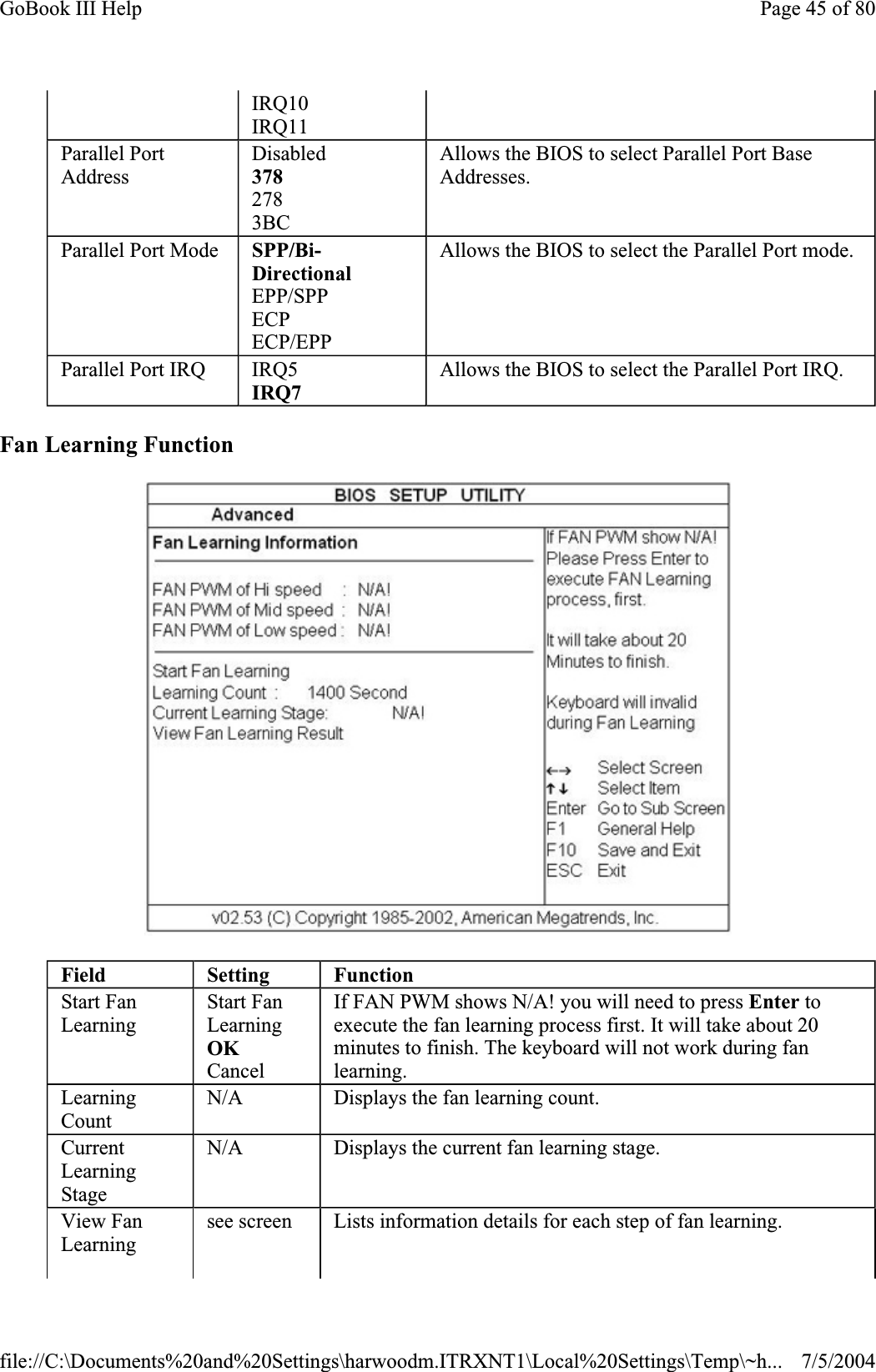 Fan Learning Function IRQ10 IRQ11 Parallel Port AddressDisabled3782783BCAllows the BIOS to select Parallel Port Base Addresses.Parallel Port Mode  SPP/Bi-DirectionalEPP/SPP ECPECP/EPP Allows the BIOS to select the Parallel Port mode. Parallel Port IRQ  IRQ5IRQ7Allows the BIOS to select the Parallel Port IRQ. Field Setting FunctionStart Fan LearningStart Fan LearningOKCancel If FAN PWM shows N/A! you will need to press Enter to execute the fan learning process first. It will take about 20 minutes to finish. The keyboard will not work during fan learning.LearningCountN/A Displays the fan learning count. CurrentLearningStageN/A Displays the current fan learning stage. View Fan Learningsee screen  Lists information details for each step of fan learning. Page 45 of 80GoBook III Help7/5/2004file://C:\Documents%20and%20Settings\harwoodm.ITRXNT1\Local%20Settings\Temp\~h...