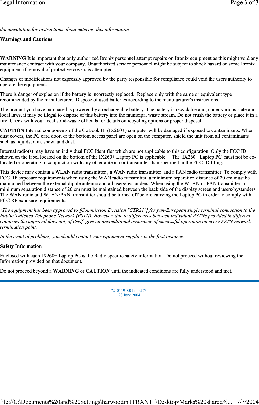 documentation for instructions about entering this information.Warnings and CautionsWARNING It is important that only authorized Itronix personnel attempt repairs on Itronix equipment as this might void any maintenance contract with your company. Unauthorized service personnel might be subject to shock hazard on some Itronix equipment if removal of protective covers is attempted. Changes or modifications not expressly approved by the party responsible for compliance could void the users authority to operate the equipment. There is danger of explosion if the battery is incorrectly replaced.  Replace only with the same or equivalent type recommended by the manufacturer.  Dispose of used batteries according to the manufacturer&apos;s instructions. The product you have purchased is powered by a rechargeable battery. The battery is recyclable and, under various state and local laws, it may be illegal to dispose of this battery into the municipal waste stream. Do not crush the battery or place it in a fire. Check with your local solid-waste officials for details on recycling options or proper disposal. CAUTION Internal components of the GoBook III (IX260+) computer will be damaged if exposed to contaminants. When dust covers, the PC card door, or the bottom access panel are open on the computer, shield the unit from all contaminants such as liquids, rain, snow, and dust. Internal radio(s) may have an individual FCC Identifier which are not applicable to this configuration. Only the FCC ID shown on the label located on the bottom of the IX260+ Laptop PC is applicable.    The  IX260+ Laptop PC  must not be co-located or operating in conjunction with any other antenna or transmitter than specified in the FCC ID filing.  This device may contain a WLAN radio transmitter , a WAN radio transmitter  and a PAN radio transmitter. To comply with FCC RF exposure requirements when using the WAN radio transmitter, a minimum separation distance of 20 cm must be maintained between the external dipole antenna and all users/bystanders. When using the WLAN or PAN transmitter, a minimum separation distance of 20 cm must be maintained between the back side of the display screen and users/bystanders.The WAN radio and WLAN/PAN  transmitter should be turned off before carrying the Laptop PC in order to comply withFCC RF exposure requirements.  &quot;The equipment has been approved to [Commission Decision &quot;CTR21&quot;] for pan-European single terminal connection to the Public Switched Telephone Network (PSTN). However, due to differences between individual PSTNs provided in different countries the approval does not, of itself, give an unconditional assurance of successful operation on every PSTN network termination point.In the event of problems, you should contact your equipment supplier in the first instance.Safety InformationEnclosed with each IX260+ Laptop PC is the Radio specific safety information. Do not proceed without reviewing the Information provided on that document. Do not proceed beyond a WARNING or CAUTION until the indicated conditions are fully understood and met. 72_0119_001 mod 7/4 28 June 2004 Page 3 of 3Legal Information7/7/2004file://C:\Documents%20and%20Settings\harwoodm.ITRXNT1\Desktop\Marks%20shared%...