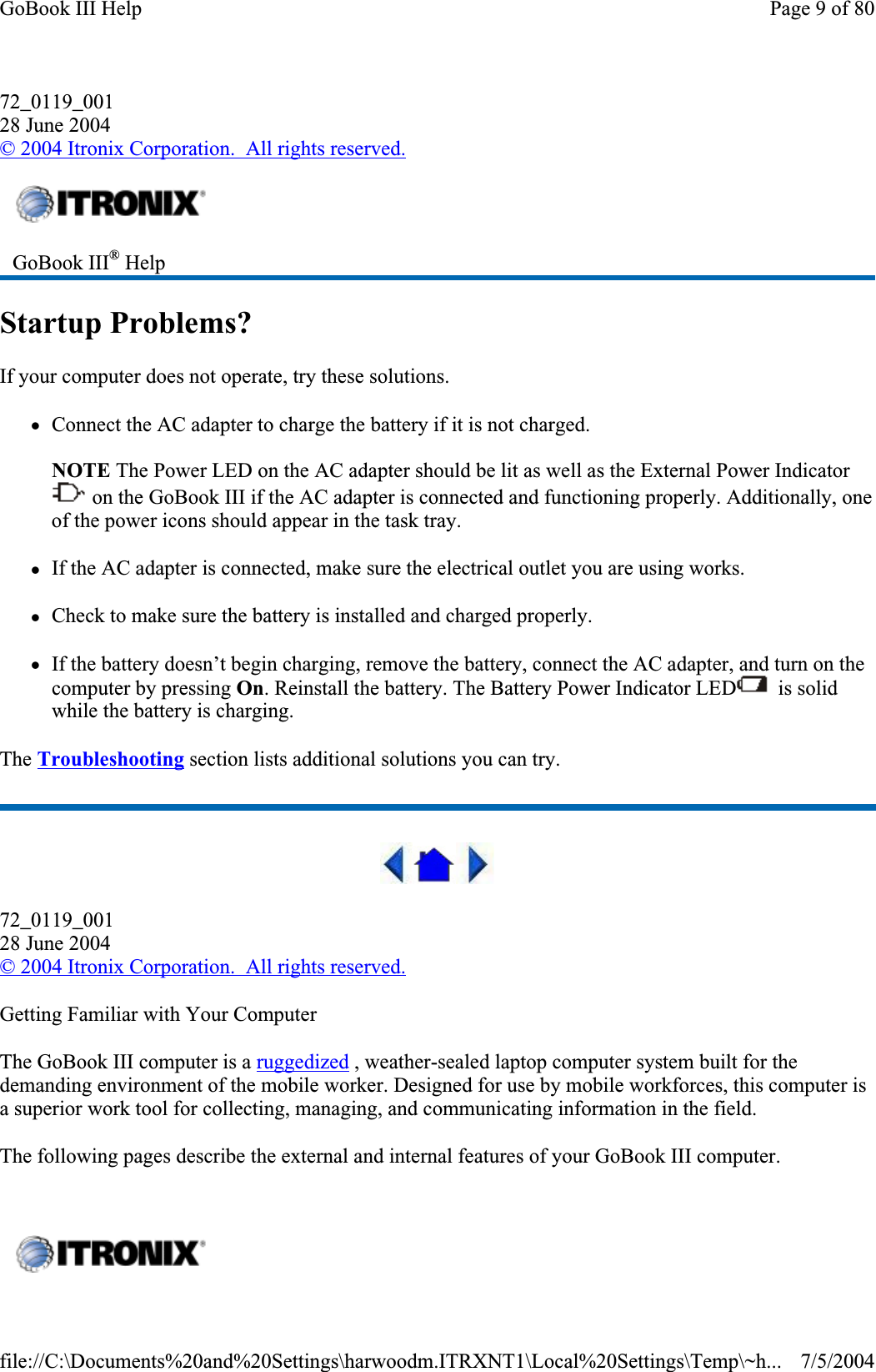 72_0119_00128 June 2004©2004 Itronix Corporation.  All rights reserved.Startup Problems? If your computer does not operate, try these solutions.zConnect the AC adapter to charge the battery if it is not charged.NOTE The Power LED on the AC adapter should be lit as well as the External Power Indicator  on the GoBook III if the AC adapter is connected and functioning properly. Additionally, one of the power icons should appear in the task tray.zIf the AC adapter is connected, make sure the electrical outlet you are using works. zCheck to make sure the battery is installed and charged properly.zIf the battery doesn’t begin charging, remove the battery, connect the AC adapter, and turn on the computer by pressing On. Reinstall the battery. The Battery Power Indicator LED   is solid while the battery is charging. The Troubleshooting section lists additional solutions you can try. 72_0119_00128 June 2004©2004 Itronix Corporation.  All rights reserved.Getting Familiar with Your Computer The GoBook III computer is a ruggedized , weather-sealed laptop computer system built for the demanding environment of the mobile worker. Designed for use by mobile workforces, this computer is a superior work tool for collecting, managing, and communicating information in the field. The following pages describe the external and internal features of your GoBook III computer.GoBook III® HelpPage 9 of 80GoBook III Help7/5/2004file://C:\Documents%20and%20Settings\harwoodm.ITRXNT1\Local%20Settings\Temp\~h...