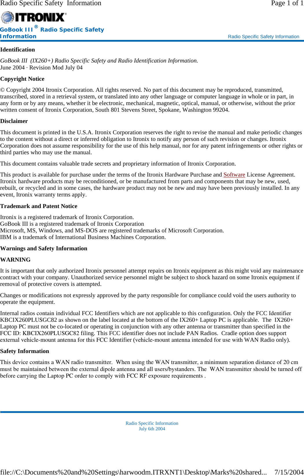 Identification GoBook III  (IX260+) Radio Specific Safety and Radio Identification Information. June 2004 · Revision Mod July 04 Copyright Notice © Copyright 2004 Itronix Corporation. All rights reserved. No part of this document may be reproduced, transmitted, transcribed, stored in a retrieval system, or translated into any other language or computer language in whole or in part, in any form or by any means, whether it be electronic, mechanical, magnetic, optical, manual, or otherwise, without the prior written consent of Itronix Corporation, South 801 Stevens Street, Spokane, Washington 99204. Disclaimer This document is printed in the U.S.A. Itronix Corporation reserves the right to revise the manual and make periodic changes to the content without a direct or inferred obligation to Itronix to notify any person of such revision or changes. Itronix Corporation does not assume responsibility for the use of this help manual, nor for any patent infringements or other rights or third parties who may use the manual. This document contains valuable trade secrets and proprietary information of Itronix Corporation. This product is available for purchase under the terms of the Itronix Hardware Purchase and Software License Agreement. Itronix hardware products may be reconditioned, or be manufactured from parts and components that may be new, used, rebuilt, or recycled and in some cases, the hardware product may not be new and may have been previously installed. In any event, Itronix warranty terms apply. Trademark and Patent Notice Itronix is a registered trademark of Itronix Corporation. GoBook III is a registered trademark of Itronix Corporation Microsoft, MS, Windows, and MS-DOS are registered trademarks of Microsoft Corporation. IBM is a trademark of International Business Machines Corporation. Warnings and Safety Information WARNING  It is important that only authorized Itronix personnel attempt repairs on Itronix equipment as this might void any maintenance contract with your company. Unauthorized service personnel might be subject to shock hazard on some Itronix equipment if removal of protective covers is attempted. Changes or modifications not expressly approved by the party responsible for compliance could void the users authority to operate the equipment. Internal radios contain individual FCC Identifiers which are not applicable to this configuration. Only the FCC Identifier KBCIX260PLUSGC82 as shown on the label located at the bottom of the IX260+ Laptop PC is applicable.  The  IX260+ Laptop PC must not be co-located or operating in conjunction with any other antenna or transmitter than specified in the FCC ID: KBCIX260PLUSGC82 filing. This FCC identifier does not include PAN Radios.  Cradle option does supportexternal vehicle-mount antenna for this FCC Identifier (vehicle-mount antenna intended for use with WAN Radio only).   Safety Information This device contains a WAN radio transmitter.  When using the WAN transmitter, a minimum separation distance of 20 cm must be maintained between the external dipole antenna and all users/bystanders. The  WAN transmitter should be turned off before carrying the Laptop PC order to comply with FCC RF exposure requirements .  Radio Specific Information July 6th 2004 GoBook III® Radio Specific Safety Information    Radio Specific Safety Information Page 1 of 1Radio Specific Safety  Information7/15/2004file://C:\Documents%20and%20Settings\harwoodm.ITRXNT1\Desktop\Marks%20shared...