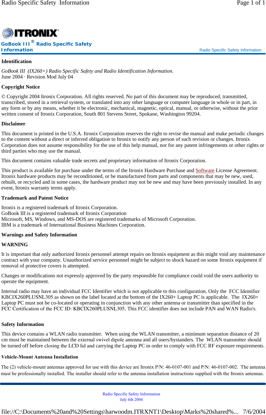 Identification GoBook III  (IX260+) Radio Specific Safety and Radio Identification Information. June 2004 · Revision Mod July 04 Copyright Notice © Copyright 2004 Itronix Corporation. All rights reserved. No part of this document may be reproduced, transmitted, transcribed, stored in a retrieval system, or translated into any other language or computer language in whole or in part, in any form or by any means, whether it be electronic, mechanical, magnetic, optical, manual, or otherwise, without the prior written consent of Itronix Corporation, South 801 Stevens Street, Spokane, Washington 99204. Disclaimer This document is printed in the U.S.A. Itronix Corporation reserves the right to revise the manual and make periodic changes to the content without a direct or inferred obligation to Itronix to notify any person of such revision or changes. Itronix Corporation does not assume responsibility for the use of this help manual, nor for any patent infringements or other rights or third parties who may use the manual. This document contains valuable trade secrets and proprietary information of Itronix Corporation. This product is available for purchase under the terms of the Itronix Hardware Purchase and Software License Agreement. Itronix hardware products may be reconditioned, or be manufactured from parts and components that may be new, used, rebuilt, or recycled and in some cases, the hardware product may not be new and may have been previously installed. In any event, Itronix warranty terms apply. Trademark and Patent Notice Itronix is a registered trademark of Itronix Corporation. GoBook III is a registered trademark of Itronix Corporation Microsoft, MS, Windows, and MS-DOS are registered trademarks of Microsoft Corporation. IBM is a trademark of International Business Machines Corporation. Warnings and Safety Information WARNING  It is important that only authorized Itronix personnel attempt repairs on Itronix equipment as this might void any maintenance contract with your company. Unauthorized service personnel might be subject to shock hazard on some Itronix equipment if removal of protective covers is attempted. Changes or modifications not expressly approved by the party responsible for compliance could void the users authority to operate the equipment. Internal radio may have an individual FCC Identifier which is not applicable to this configuration. Only the  FCC Identifier KBCIX260PLUSNL305 as shown on the label located at the bottom of the IX260+ Laptop PC is applicable.  The  IX260+ Laptop PC must not be co-located or operating in conjunction with any other antenna or transmitter than specified in the FCC Certification of the FCC ID: KBCIX260PLUSNL305. This FCC identifier does not include PAN and WAN Radio&apos;s.Safety Information This device contains a WLAN radio transmitter.  When using the WLAN transmitter, a minimum separation distance of 20 cm must be maintained between the external swivel dipole antenna and all users/bystanders. The  WLAN transmitter shouldbe turned off before closing the LCD lid and carrying the Laptop PC in order to comply with FCC RF exposure requirements. GoBook III® Radio Specific Safety Information    Radio Specific Safety Information Page 1 of 1Radio Specific Safety  Information7/6/2004file://C:\Documents%20and%20Settings\harwoodm.ITRXNT1\Desktop\Marks%20shared%...Radio Specific Safety Information July 6th 2004 Vehicle-Mount Antenna InstallationThe (2) vehicle-mount antennas approved for use with this device are Itronix P/N: 46-0107-001 and P/N: 46-0107-002.  The antenna must be professionally installed. The installer should refer to the antenna installation instructions supplied with the Itronix antennas.