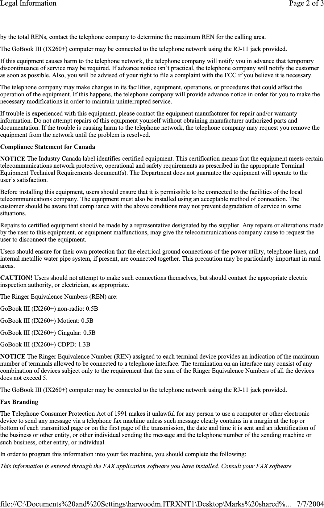 by the total RENs, contact the telephone company to determine the maximum REN for the calling area. The GoBook III (IX260+) computer may be connected to the telephone network using the RJ-11 jack provided. If this equipment causes harm to the telephone network, the telephone company will notify you in advance that temporary discontinuance of service may be required. If advance notice isn’t practical, the telephone company will notify the customer as soon as possible. Also, you will be advised of your right to file a complaint with the FCC if you believe it is necessary. The telephone company may make changes in its facilities, equipment, operations, or procedures that could affect the operation of the equipment. If this happens, the telephone company will provide advance notice in order for you to make the necessary modifications in order to maintain uninterrupted service. If trouble is experienced with this equipment, please contact the equipment manufacturer for repair and/or warranty information. Do not attempt repairs of this equipment yourself without obtaining manufacturer authorized parts and documentation. If the trouble is causing harm to the telephone network, the telephone company may request you remove the equipment from the network until the problem is resolved. Compliance Statement for CanadaNOTICE The Industry Canada label identifies certified equipment. This certification means that the equipment meets certain telecommunications network protective, operational and safety requirements as prescribed in the appropriate Terminal Equipment Technical Requirements document(s). The Department does not guarantee the equipment will operate to the user’s satisfaction. Before installing this equipment, users should ensure that it is permissible to be connected to the facilities of the local telecommunications company. The equipment must also be installed using an acceptable method of connection. The customer should be aware that compliance with the above conditions may not prevent degradation of service in some situations. Repairs to certified equipment should be made by a representative designated by the supplier. Any repairs or alterations made by the user to this equipment, or equipment malfunctions, may give the telecommunications company cause to request the user to disconnect the equipment. Users should ensure for their own protection that the electrical ground connections of the power utility, telephone lines, and internal metallic water pipe system, if present, are connected together. This precaution may be particularly important in ruralareas. CAUTION! Users should not attempt to make such connections themselves, but should contact the appropriate electric inspection authority, or electrician, as appropriate. The Ringer Equivalence Numbers (REN) are: GoBook III (IX260+) non-radio: 0.5B GoBook III (IX260+) Motient: 0.5B GoBook III (IX260+) Cingular: 0.5B GoBook III (IX260+) CDPD: 1.3B NOTICE The Ringer Equivalence Number (REN) assigned to each terminal device provides an indication of the maximum number of terminals allowed to be connected to a telephone interface. The termination on an interface may consist of any combination of devices subject only to the requirement that the sum of the Ringer Equivalence Numbers of all the devices does not exceed 5. The GoBook III (IX260+) computer may be connected to the telephone network using the RJ-11 jack provided. Fax BrandingThe Telephone Consumer Protection Act of 1991 makes it unlawful for any person to use a computer or other electronic device to send any message via a telephone fax machine unless such message clearly contains in a margin at the top or bottom of each transmitted page or on the first page of the transmission, the date and time it is sent and an identification ofthe business or other entity, or other individual sending the message and the telephone number of the sending machine or such business, other entity, or individual. In order to program this information into your fax machine, you should complete the following: This information is entered through the FAX application software you have installed. Consult your FAX software Page 2 of 3Legal Information7/7/2004file://C:\Documents%20and%20Settings\harwoodm.ITRXNT1\Desktop\Marks%20shared%...