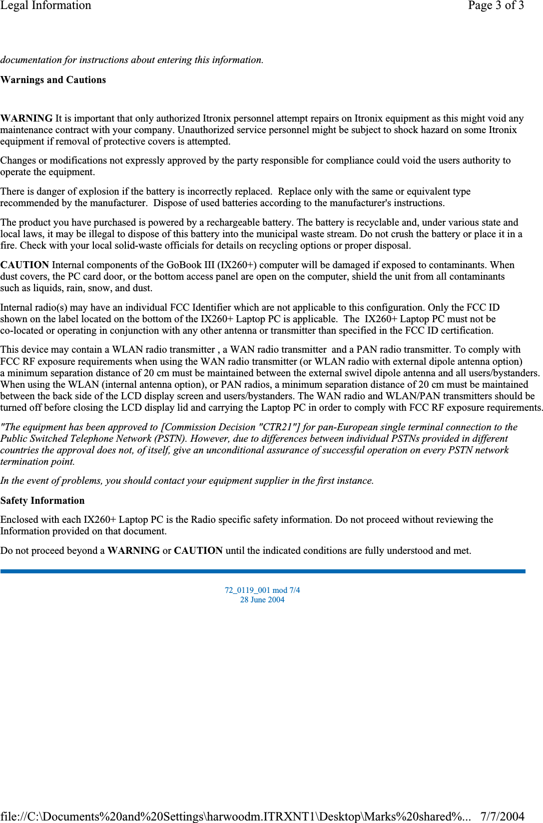 documentation for instructions about entering this information.Warnings and CautionsWARNING It is important that only authorized Itronix personnel attempt repairs on Itronix equipment as this might void any maintenance contract with your company. Unauthorized service personnel might be subject to shock hazard on some Itronix equipment if removal of protective covers is attempted. Changes or modifications not expressly approved by the party responsible for compliance could void the users authority to operate the equipment. There is danger of explosion if the battery is incorrectly replaced.  Replace only with the same or equivalent type recommended by the manufacturer.  Dispose of used batteries according to the manufacturer&apos;s instructions. The product you have purchased is powered by a rechargeable battery. The battery is recyclable and, under various state and local laws, it may be illegal to dispose of this battery into the municipal waste stream. Do not crush the battery or place it in a fire. Check with your local solid-waste officials for details on recycling options or proper disposal. CAUTION Internal components of the GoBook III (IX260+) computer will be damaged if exposed to contaminants. When dust covers, the PC card door, or the bottom access panel are open on the computer, shield the unit from all contaminants such as liquids, rain, snow, and dust. Internal radio(s) may have an individual FCC Identifier which are not applicable to this configuration. Only the FCC ID shown on the label located on the bottom of the IX260+ Laptop PC is applicable.  The  IX260+ Laptop PC must not beco-located or operating in conjunction with any other antenna or transmitter than specified in the FCC ID certification.  This device may contain a WLAN radio transmitter , a WAN radio transmitter  and a PAN radio transmitter. To comply with FCC RF exposure requirements when using the WAN radio transmitter (or WLAN radio with external dipole antenna option)a minimum separation distance of 20 cm must be maintained between the external swivel dipole antenna and all users/bystanders. When using the WLAN (internal antenna option), or PAN radios, a minimum separation distance of 20 cm must be maintained between the back side of the LCD display screen and users/bystanders. The WAN radio and WLAN/PAN transmitters should beturned off before closing the LCD display lid and carrying the Laptop PC in order to comply with FCC RF exposure requirements.  &quot;The equipment has been approved to [Commission Decision &quot;CTR21&quot;] for pan-European single terminal connection to the Public Switched Telephone Network (PSTN). However, due to differences between individual PSTNs provided in different countries the approval does not, of itself, give an unconditional assurance of successful operation on every PSTN network termination point.In the event of problems, you should contact your equipment supplier in the first instance.Safety InformationEnclosed with each IX260+ Laptop PC is the Radio specific safety information. Do not proceed without reviewing the Information provided on that document. Do not proceed beyond a WARNING or CAUTION until the indicated conditions are fully understood and met. 72_0119_001 mod 7/4 28 June 2004 Page 3 of 3Legal Information7/7/2004file://C:\Documents%20and%20Settings\harwoodm.ITRXNT1\Desktop\Marks%20shared%...