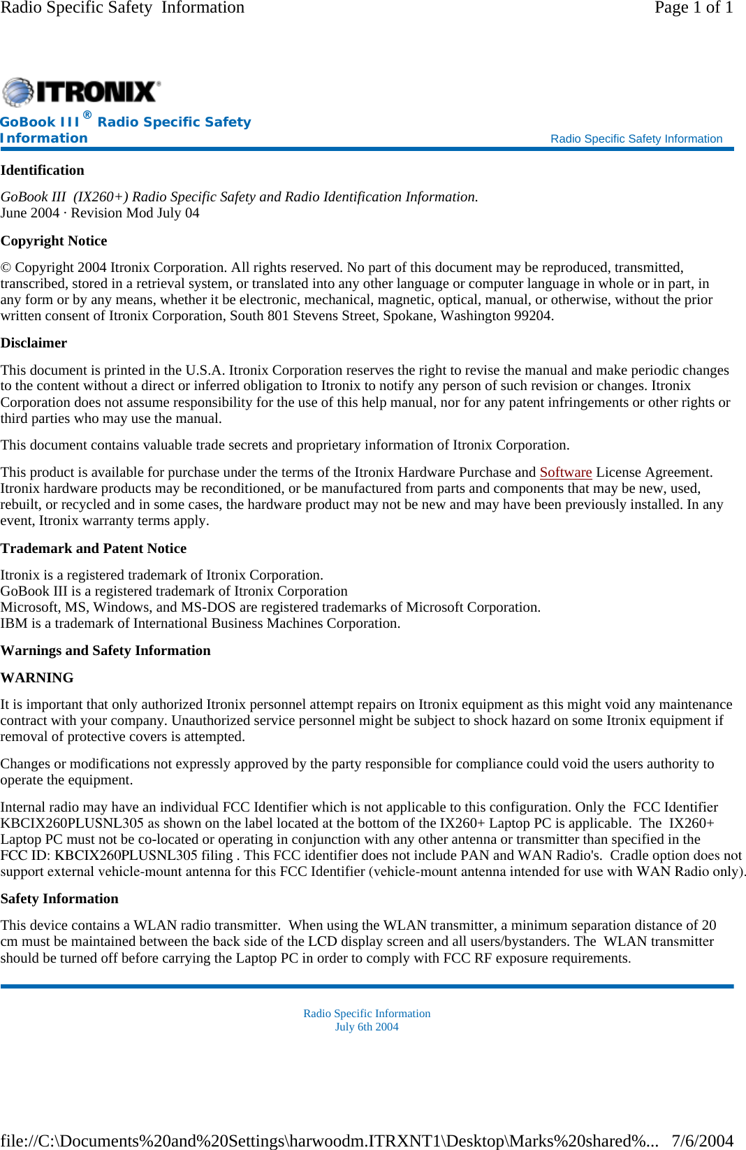 Identification GoBook III  (IX260+) Radio Specific Safety and Radio Identification Information. June 2004 · Revision Mod July 04 Copyright Notice © Copyright 2004 Itronix Corporation. All rights reserved. No part of this document may be reproduced, transmitted, transcribed, stored in a retrieval system, or translated into any other language or computer language in whole or in part, in any form or by any means, whether it be electronic, mechanical, magnetic, optical, manual, or otherwise, without the prior written consent of Itronix Corporation, South 801 Stevens Street, Spokane, Washington 99204. Disclaimer This document is printed in the U.S.A. Itronix Corporation reserves the right to revise the manual and make periodic changes to the content without a direct or inferred obligation to Itronix to notify any person of such revision or changes. Itronix Corporation does not assume responsibility for the use of this help manual, nor for any patent infringements or other rights or third parties who may use the manual. This document contains valuable trade secrets and proprietary information of Itronix Corporation. This product is available for purchase under the terms of the Itronix Hardware Purchase and Software License Agreement. Itronix hardware products may be reconditioned, or be manufactured from parts and components that may be new, used, rebuilt, or recycled and in some cases, the hardware product may not be new and may have been previously installed. In any event, Itronix warranty terms apply. Trademark and Patent Notice Itronix is a registered trademark of Itronix Corporation. GoBook III is a registered trademark of Itronix Corporation Microsoft, MS, Windows, and MS-DOS are registered trademarks of Microsoft Corporation. IBM is a trademark of International Business Machines Corporation. Warnings and Safety Information WARNING  It is important that only authorized Itronix personnel attempt repairs on Itronix equipment as this might void any maintenance contract with your company. Unauthorized service personnel might be subject to shock hazard on some Itronix equipment if removal of protective covers is attempted. Changes or modifications not expressly approved by the party responsible for compliance could void the users authority to operate the equipment. Internal radio may have an individual FCC Identifier which is not applicable to this configuration. Only the  FCC Identifier KBCIX260PLUSNL305 as shown on the label located at the bottom of the IX260+ Laptop PC is applicable.  The  IX260+ Laptop PC must not be co-located or operating in conjunction with any other antenna or transmitter than specified in the FCC ID: KBCIX260PLUSNL305 filing . This FCC identifier does not include PAN and WAN Radio&apos;s.  Cradle option does notsupport external vehicle-mount antenna for this FCC Identifier (vehicle-mount antenna intended for use with WAN Radio only).   Safety Information This device contains a WLAN radio transmitter.  When using the WLAN transmitter, a minimum separation distance of 20 cm must be maintained between the back side of the LCD display screen and all users/bystanders. The  WLAN transmitter should be turned off before carrying the Laptop PC in order to comply with FCC RF exposure requirements.Radio Specific Information July 6th 2004  GoBook III® Radio Specific Safety Information    Radio Specific Safety Information Page 1 of 1Radio Specific Safety  Information7/6/2004file://C:\Documents%20and%20Settings\harwoodm.ITRXNT1\Desktop\Marks%20shared%...