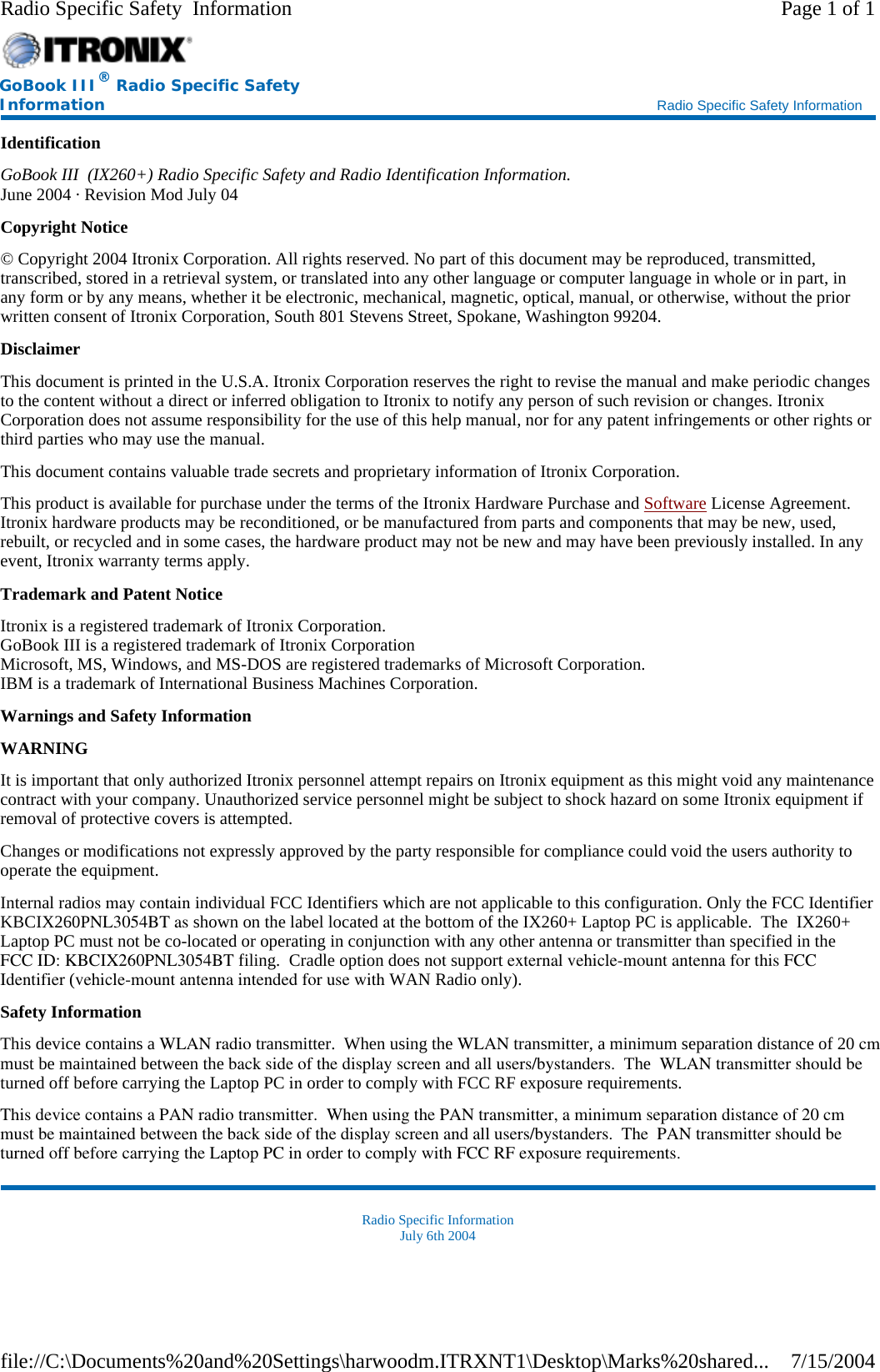 Identification GoBook III  (IX260+) Radio Specific Safety and Radio Identification Information. June 2004 · Revision Mod July 04 Copyright Notice © Copyright 2004 Itronix Corporation. All rights reserved. No part of this document may be reproduced, transmitted, transcribed, stored in a retrieval system, or translated into any other language or computer language in whole or in part, in any form or by any means, whether it be electronic, mechanical, magnetic, optical, manual, or otherwise, without the prior written consent of Itronix Corporation, South 801 Stevens Street, Spokane, Washington 99204. Disclaimer This document is printed in the U.S.A. Itronix Corporation reserves the right to revise the manual and make periodic changes to the content without a direct or inferred obligation to Itronix to notify any person of such revision or changes. Itronix Corporation does not assume responsibility for the use of this help manual, nor for any patent infringements or other rights or third parties who may use the manual. This document contains valuable trade secrets and proprietary information of Itronix Corporation. This product is available for purchase under the terms of the Itronix Hardware Purchase and Software License Agreement. Itronix hardware products may be reconditioned, or be manufactured from parts and components that may be new, used, rebuilt, or recycled and in some cases, the hardware product may not be new and may have been previously installed. In any event, Itronix warranty terms apply. Trademark and Patent Notice Itronix is a registered trademark of Itronix Corporation. GoBook III is a registered trademark of Itronix Corporation Microsoft, MS, Windows, and MS-DOS are registered trademarks of Microsoft Corporation. IBM is a trademark of International Business Machines Corporation. Warnings and Safety Information WARNING  It is important that only authorized Itronix personnel attempt repairs on Itronix equipment as this might void any maintenance contract with your company. Unauthorized service personnel might be subject to shock hazard on some Itronix equipment if removal of protective covers is attempted. Changes or modifications not expressly approved by the party responsible for compliance could void the users authority to operate the equipment. Internal radios may contain individual FCC Identifiers which are not applicable to this configuration. Only the FCC Identifier KBCIX260PNL3054BT as shown on the label located at the bottom of the IX260+ Laptop PC is applicable.  The  IX260+ Laptop PC must not be co-located or operating in conjunction with any other antenna or transmitter than specified in the FCC ID: KBCIX260PNL3054BT filing.  Cradle option does not support external vehicle-mount antenna for this FCC Identifier (vehicle-mount antenna intended for use with WAN Radio only).   Safety Information This device contains a WLAN radio transmitter.  When using the WLAN transmitter, a minimum separation distance of 20 cmmust be maintained between the back side of the display screen and all users/bystanders.  The  WLAN transmitter should beturned off before carrying the Laptop PC in order to comply with FCC RF exposure requirements. This device contains a PAN radio transmitter.  When using the PAN transmitter, a minimum separation distance of 20 cmmust be maintained between the back side of the display screen and all users/bystanders.  The  PAN transmitter should be turned off before carrying the Laptop PC in order to comply with FCC RF exposure requirements. Radio Specific Information July 6th 2004 GoBook III® Radio Specific Safety Information    Radio Specific Safety Information Page 1 of 1Radio Specific Safety  Information7/15/2004file://C:\Documents%20and%20Settings\harwoodm.ITRXNT1\Desktop\Marks%20shared...