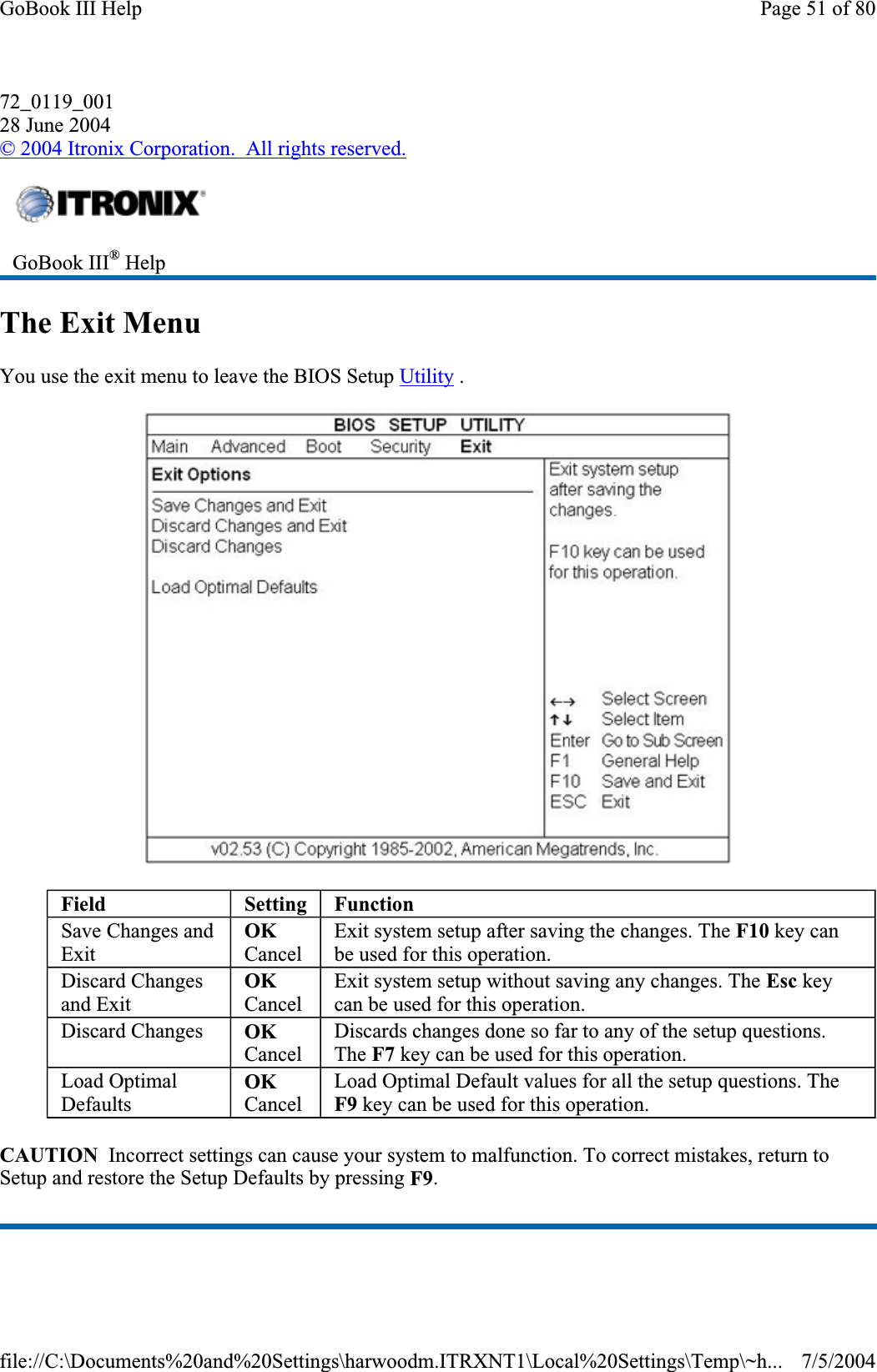 72_0119_00128 June 2004©2004 Itronix Corporation.  All rights reserved.The Exit Menu You use the exit menu to leave the BIOS Setup Utility . CAUTION  Incorrect settings can cause your system to malfunction. To correct mistakes, return to Setup and restore the Setup Defaults by pressing F9.GoBook III® HelpField Setting FunctionSave Changes and ExitOKCancelExit system setup after saving the changes. The F10 key can be used for this operation. Discard Changes and Exit OKCancelExit system setup without saving any changes. The Esc key can be used for this operation. Discard Changes  OKCancelDiscards changes done so far to any of the setup questions. The F7 key can be used for this operation. Load Optimal DefaultsOKCancelLoad Optimal Default values for all the setup questions. The F9 key can be used for this operation. Page 51 of 80GoBook III Help7/5/2004file://C:\Documents%20and%20Settings\harwoodm.ITRXNT1\Local%20Settings\Temp\~h...