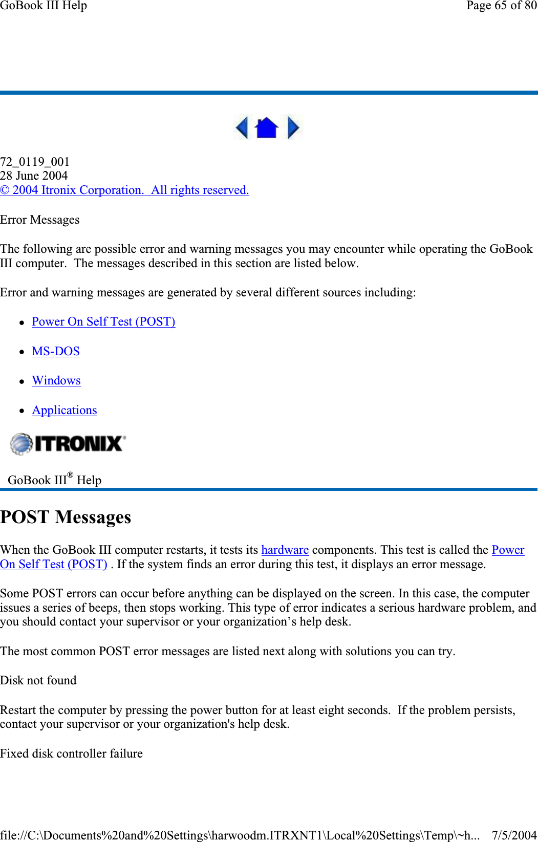 72_0119_00128 June 2004© 2004 Itronix Corporation.  All rights reserved.Error Messages The following are possible error and warning messages you may encounter while operating the GoBook III computer.  The messages described in this section are listed below.Error and warning messages are generated by several different sources including: zPower On Self Test (POST)zMS-DOSzWindowszApplicationsPOST Messages When the GoBook III computer restarts, it tests its hardware components. This test is called the PowerOn Self Test (POST) . If the system finds an error during this test, it displays an error message.Some POST errors can occur before anything can be displayed on the screen. In this case, the computer issues a series of beeps, then stops working. This type of error indicates a serious hardware problem, and you should contact your supervisor or your organization’s help desk. The most common POST error messages are listed next along with solutions you can try. Disk not found Restart the computer by pressing the power button for at least eight seconds. If the problem persists, contact your supervisor or your organization&apos;s help desk. Fixed disk controller failure GoBook III® HelpPage 65 of 80GoBook III Help7/5/2004file://C:\Documents%20and%20Settings\harwoodm.ITRXNT1\Local%20Settings\Temp\~h...