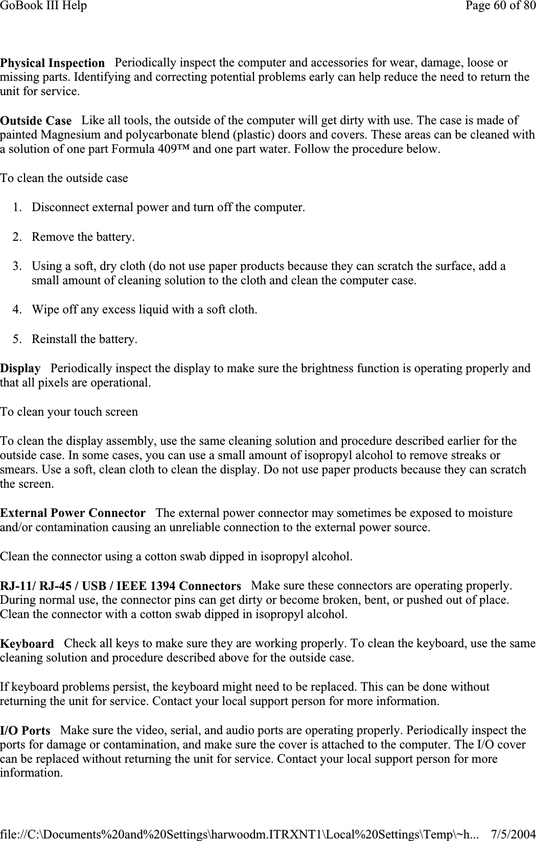 Physical Inspection   Periodically inspect the computer and accessories for wear, damage, loose or missing parts. Identifying and correcting potential problems early can help reduce the need to return the unit for service. Outside Case   Like all tools, the outside of the computer will get dirty with use. The case is made of painted Magnesium and polycarbonate blend (plastic) doors and covers. These areas can be cleaned with a solution of one part Formula 409™ and one part water. Follow the procedure below.To clean the outside case 1. Disconnect external power and turn off the computer. 2. Remove the battery. 3. Using a soft, dry cloth (do not use paper products because they can scratch the surface, add a small amount of cleaning solution to the cloth and clean the computer case. 4. Wipe off any excess liquid with a soft cloth.  5. Reinstall the battery. Display   Periodically inspect the display to make sure the brightness function is operating properly and that all pixels are operational. To clean your touch screen To clean the display assembly, use the same cleaning solution and procedure described earlier for the outside case. In some cases, you can use a small amount of isopropyl alcohol to remove streaks or smears. Use a soft, clean cloth to clean the display. Do not use paper products because they can scratch the screen.External Power Connector   The external power connector may sometimes be exposed to moisture and/or contamination causing an unreliable connection to the external power source. Clean the connector using a cotton swab dipped in isopropyl alcohol.RJ-11/ RJ-45 / USB / IEEE 1394 Connectors   Make sure these connectors are operating properly. During normal use, the connector pins can get dirty or become broken, bent, or pushed out of place. Clean the connector with a cotton swab dipped in isopropyl alcohol.Keyboard   Check all keys to make sure they are working properly. To clean the keyboard, use the same cleaning solution and procedure described above for the outside case.If keyboard problems persist, the keyboard might need to be replaced. This can be done without returning the unit for service. Contact your local support person for more information. I/O Ports   Make sure the video, serial, and audio ports are operating properly. Periodically inspect the ports for damage or contamination, and make sure the cover is attached to the computer. The I/O cover can be replaced without returning the unit for service. Contact your local support person for more information.Page 60 of 80GoBook III Help7/5/2004file://C:\Documents%20and%20Settings\harwoodm.ITRXNT1\Local%20Settings\Temp\~h...