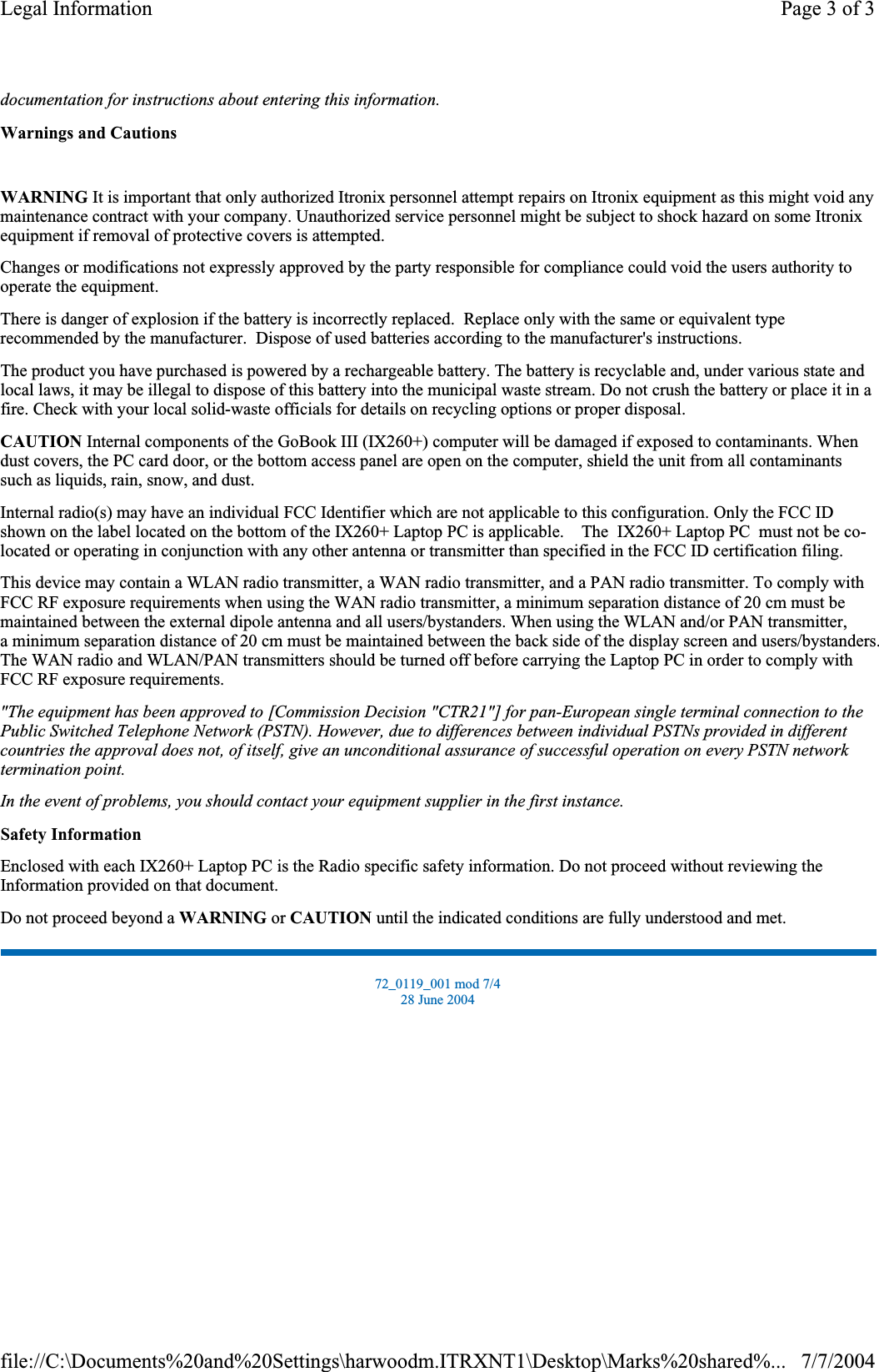 documentation for instructions about entering this information.Warnings and CautionsWARNING It is important that only authorized Itronix personnel attempt repairs on Itronix equipment as this might void any maintenance contract with your company. Unauthorized service personnel might be subject to shock hazard on some Itronix equipment if removal of protective covers is attempted. Changes or modifications not expressly approved by the party responsible for compliance could void the users authority to operate the equipment. There is danger of explosion if the battery is incorrectly replaced.  Replace only with the same or equivalent type recommended by the manufacturer.  Dispose of used batteries according to the manufacturer&apos;s instructions. The product you have purchased is powered by a rechargeable battery. The battery is recyclable and, under various state and local laws, it may be illegal to dispose of this battery into the municipal waste stream. Do not crush the battery or place it in a fire. Check with your local solid-waste officials for details on recycling options or proper disposal. CAUTION Internal components of the GoBook III (IX260+) computer will be damaged if exposed to contaminants. When dust covers, the PC card door, or the bottom access panel are open on the computer, shield the unit from all contaminants such as liquids, rain, snow, and dust. Internal radio(s) may have an individual FCC Identifier which are not applicable to this configuration. Only the FCC ID shown on the label located on the bottom of the IX260+ Laptop PC is applicable.    The  IX260+ Laptop PC  must not be co-located or operating in conjunction with any other antenna or transmitter than specified in the FCC ID certification filing.  This device may contain a WLAN radio transmitter, a WAN radio transmitter, and a PAN radio transmitter. To comply with FCC RF exposure requirements when using the WAN radio transmitter, a minimum separation distance of 20 cm must be maintained between the external dipole antenna and all users/bystanders. When using the WLAN and/or PAN transmitter,a minimum separation distance of 20 cm must be maintained between the back side of the display screen and users/bystanders.The WAN radio and WLAN/PAN transmitters should be turned off before carrying the Laptop PC in order to comply withFCC RF exposure requirements.  &quot;The equipment has been approved to [Commission Decision &quot;CTR21&quot;] for pan-European single terminal connection to the Public Switched Telephone Network (PSTN). However, due to differences between individual PSTNs provided in different countries the approval does not, of itself, give an unconditional assurance of successful operation on every PSTN network termination point.In the event of problems, you should contact your equipment supplier in the first instance.Safety InformationEnclosed with each IX260+ Laptop PC is the Radio specific safety information. Do not proceed without reviewing the Information provided on that document. Do not proceed beyond a WARNING or CAUTION until the indicated conditions are fully understood and met. 72_0119_001 mod 7/4 28 June 2004 Page 3 of 3Legal Information7/7/2004file://C:\Documents%20and%20Settings\harwoodm.ITRXNT1\Desktop\Marks%20shared%...
