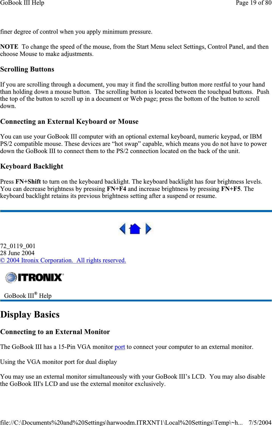 finer degree of control when you apply minimum pressure. NOTE  To change the speed of the mouse, from the Start Menu select Settings, Control Panel, and then choose Mouse to make adjustments.Scrolling Buttons If you are scrolling through a document, you may it find the scrolling button more restful to your hand than holding down a mouse button.  The scrolling button is located between the touchpad buttons.  Push the top of the button to scroll up in a document or Web page; press the bottom of the button to scroll down.Connecting an External Keyboard or Mouse You can use your GoBook III computer with an optional external keyboard, numeric keypad, or IBM PS/2 compatible mouse. These devices are “hot swap” capable, which means you do not have to power down the GoBook III to connect them to the PS/2 connection located on the back of the unit.Keyboard Backlight Press FN+Shift to turn on the keyboard backlight. The keyboard backlight has four brightness levels. You can decrease brightness by pressing FN+F4 and increase brightness by pressing FN+F5. The keyboard backlight retains its previous brightness setting after a suspend or resume. 72_0119_00128 June 2004©2004 Itronix Corporation.  All rights reserved.Display Basics Connecting to an External Monitor The GoBook III has a 15-Pin VGA monitor port to connect your computer to an external monitor. Using the VGA monitor port for dual display You may use an external monitor simultaneously with your GoBook III’s LCD.  You may also disable the GoBook III&apos;s LCD and use the external monitor exclusively.GoBook III® HelpPage 19 of 80GoBook III Help7/5/2004file://C:\Documents%20and%20Settings\harwoodm.ITRXNT1\Local%20Settings\Temp\~h...