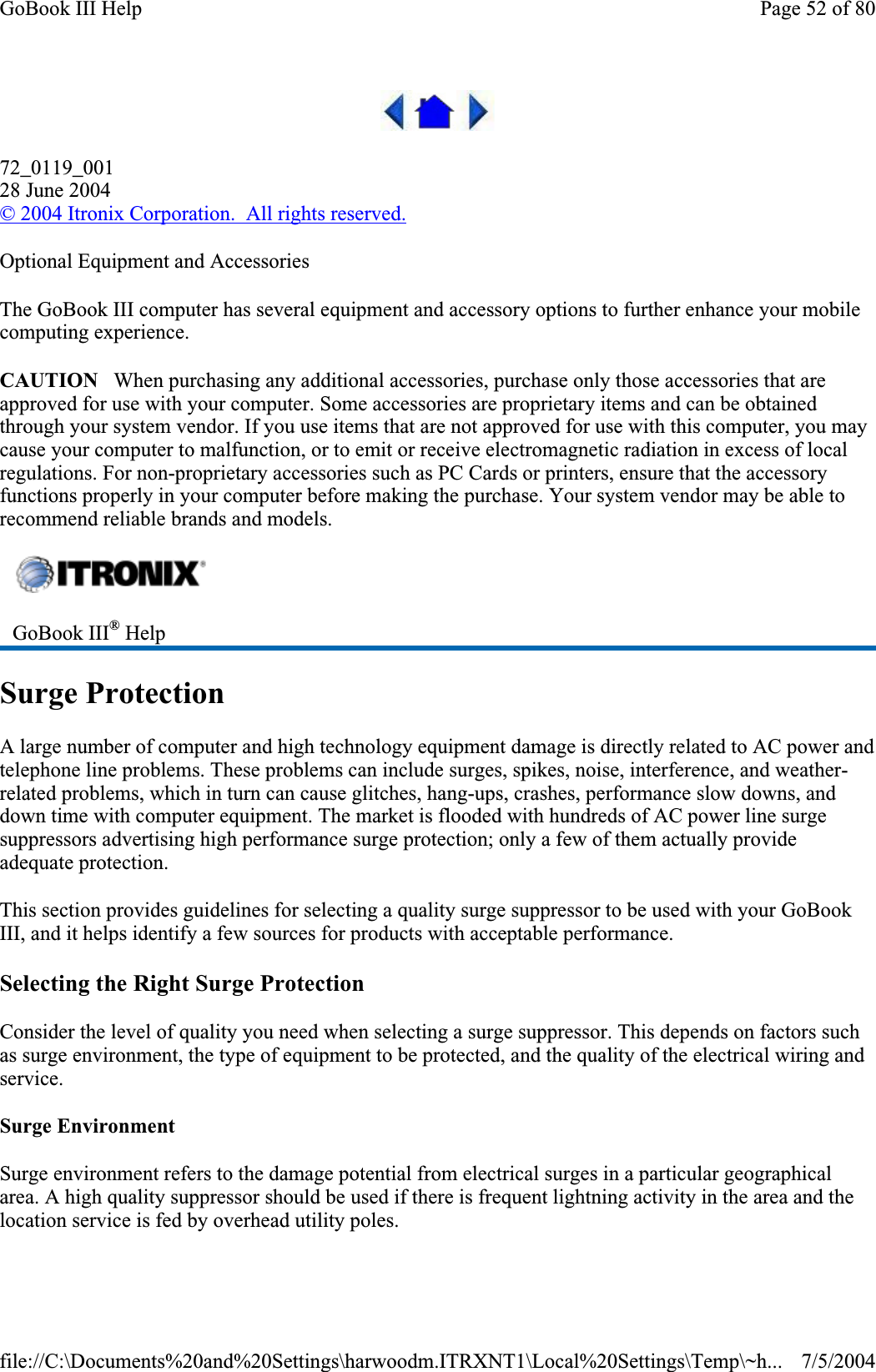 72_0119_00128 June 2004©2004 Itronix Corporation.  All rights reserved.Optional Equipment and Accessories The GoBook III computer has several equipment and accessory options to further enhance your mobile computing experience. CAUTION   When purchasing any additional accessories, purchase only those accessories that are approved for use with your computer. Some accessories are proprietary items and can be obtained through your system vendor. If you use items that are not approved for use with this computer, you may cause your computer to malfunction, or to emit or receive electromagnetic radiation in excess of local regulations. For non-proprietary accessories such as PC Cards or printers, ensure that the accessory functions properly in your computer before making the purchase. Your system vendor may be able to recommend reliable brands and models.Surge Protection A large number of computer and high technology equipment damage is directly related to AC power and telephone line problems. These problems can include surges, spikes, noise, interference, and weather-related problems, which in turn can cause glitches, hang-ups, crashes, performance slow downs, and down time with computer equipment. The market is flooded with hundreds of AC power line surge suppressors advertising high performance surge protection; only a few of them actually provide adequate protection.This section provides guidelines for selecting a quality surge suppressor to be used with your GoBook III, and it helps identify a few sources for products with acceptable performance. Selecting the Right Surge Protection Consider the level of quality you need when selecting a surge suppressor. This depends on factors such as surge environment, the type of equipment to be protected, and the quality of the electrical wiring and service.  Surge Environment Surge environment refers to the damage potential from electrical surges in a particular geographical area. A high quality suppressor should be used if there is frequent lightning activity in the area and the location service is fed by overhead utilitypoles.GoBook III® HelpPage 52 of 80GoBook III Help7/5/2004file://C:\Documents%20and%20Settings\harwoodm.ITRXNT1\Local%20Settings\Temp\~h...