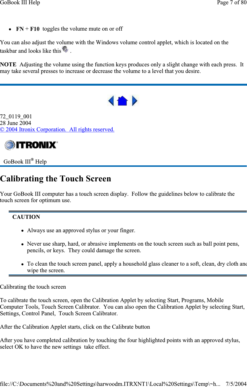 zFN + F10  toggles the volume mute on or off You can also adjust the volume with the Windows volume control applet, which is located on the taskbar and looks like this  . NOTE  Adjusting the volume using the function keys produces only a slight change with each press.  It may take several presses to increase or decrease the volume to a level that you desire.72_0119_00128 June 2004©2004 Itronix Corporation.  All rights reserved.Calibrating the Touch Screen Your GoBook III computer has a touch screen display.  Follow the guidelines below to calibrate the touch screen for optimum use. Calibrating the touch screen To calibrate the touch screen, open the Calibration Applet by selecting Start, Programs, Mobile Computer Tools, Touch Screen Calibrator.  You can also open the Calibration Applet by selecting Start, Settings, Control Panel, Touch Screen Calibrator. After the Calibration Applet starts, click on the Calibrate button After you have completed calibration by touching the four highlighted points with an approved stylus, select OK to have the new settings  take effect.GoBook III® HelpCAUTIONzAlways use an approved stylus or your finger. zNever use sharp, hard, or abrasive implements on the touch screen such as ball point pens, pencils, or keys.  They could damage the screen. zTo clean the touch screen panel, apply a household glass cleaner to a soft, clean, dry cloth andwipe the screen. Page 7 of 80GoBook III Help7/5/2004file://C:\Documents%20and%20Settings\harwoodm.ITRXNT1\Local%20Settings\Temp\~h...