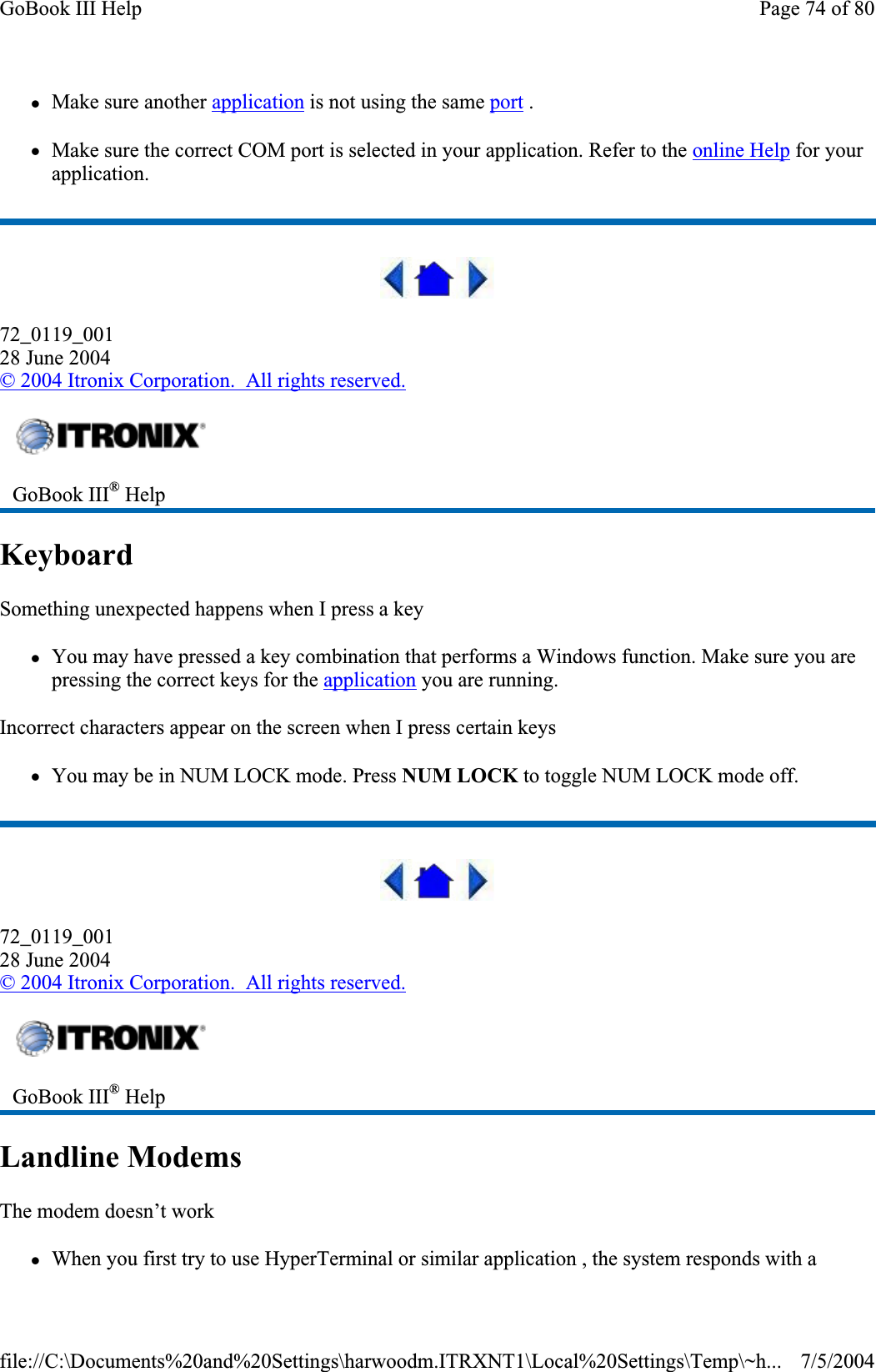 zMake sure another application is not using the same port .zMake sure the correct COM port is selected in your application. Refer to the online Help for your application.72_0119_00128 June 2004© 2004 Itronix Corporation.  All rights reserved.KeyboardSomething unexpected happens when I press a key zYou may have pressed a key combination that performs a Windows function. Make sure you are pressing the correct keys for the application you are running.Incorrect characters appear on the screen when I press certain keys zYou may be in NUM LOCK mode. Press NUM LOCK to toggle NUM LOCK mode off. 72_0119_00128 June 2004©2004 Itronix Corporation.  All rights reserved.Landline ModemsThe modem doesn’t work zWhenyou first try to use HyperTerminal or similar application , the system responds with a GoBook III® HelpGoBook III® HelpPage 74 of 80GoBook III Help7/5/2004file://C:\Documents%20and%20Settings\harwoodm.ITRXNT1\Local%20Settings\Temp\~h...