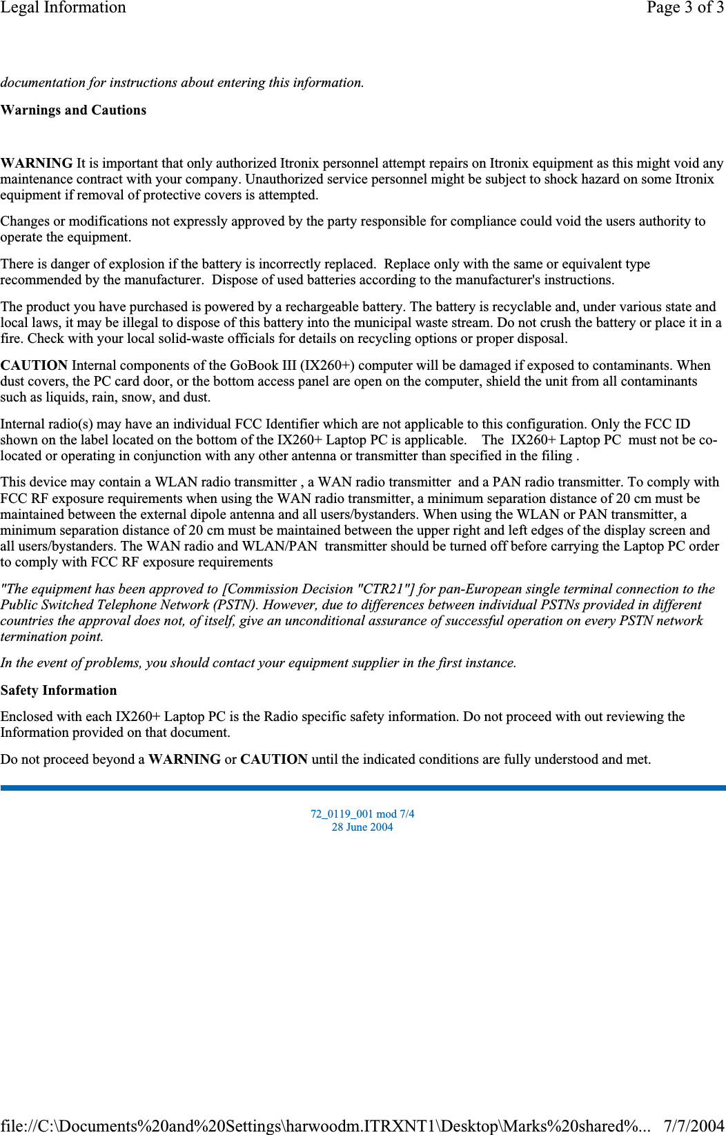 documentation for instructions about entering this information.Warnings and CautionsWARNING It is important that only authorized Itronix personnel attempt repairs on Itronix equipment as this might void any maintenance contract with your company. Unauthorized service personnel might be subject to shock hazard on some Itronix equipment if removal of protective covers is attempted. Changes or modifications not expressly approved by the party responsible for compliance could void the users authority to operate the equipment. There is danger of explosion if the battery is incorrectly replaced.  Replace only with the same or equivalent type recommended by the manufacturer.  Dispose of used batteries according to the manufacturer&apos;s instructions. The product you have purchased is powered by a rechargeable battery. The battery is recyclable and, under various state and local laws, it may be illegal to dispose of this battery into the municipal waste stream. Do not crush the battery or place it in a fire. Check with your local solid-waste officials for details on recycling options or proper disposal. CAUTION Internal components of the GoBook III (IX260+) computer will be damaged if exposed to contaminants. When dust covers, the PC card door, or the bottom access panel are open on the computer, shield the unit from all contaminants such as liquids, rain, snow, and dust. Internal radio(s) may have an individual FCC Identifier which are not applicable to this configuration. Only the FCC ID shown on the label located on the bottom of the IX260+ Laptop PC is applicable.    The  IX260+ Laptop PC  must not be co-located or operating in conjunction with any other antenna or transmitter than specified in the filing .  This device may contain a WLAN radio transmitter , a WAN radio transmitter  and a PAN radio transmitter. To comply with FCC RF exposure requirements when using the WAN radio transmitter, a minimum separation distance of 20 cm must be maintained between the external dipole antenna and all users/bystanders. When using the WLAN or PAN transmitter, a minimum separation distance of 20 cm must be maintained between the upper right and left edges of the display screen and all users/bystanders. The WAN radio and WLAN/PAN  transmitter should be turned off before carrying the Laptop PC order to comply with FCC RF exposure requirements  &quot;The equipment has been approved to [Commission Decision &quot;CTR21&quot;] for pan-European single terminal connection to the Public Switched Telephone Network (PSTN). However, due to differences between individual PSTNs provided in different countries the approval does not, of itself, give an unconditional assurance of successful operation on every PSTN network termination point.In the event of problems, you should contact your equipment supplier in the first instance.Safety InformationEnclosed with each IX260+ Laptop PC is the Radio specific safety information. Do not proceed with out reviewing the Information provided on that document. Do not proceed beyond a WARNING or CAUTION until the indicated conditions are fully understood and met. 72_0119_001 mod 7/4 28 June 2004 Page 3 of 3Legal Information7/7/2004file://C:\Documents%20and%20Settings\harwoodm.ITRXNT1\Desktop\Marks%20shared%...