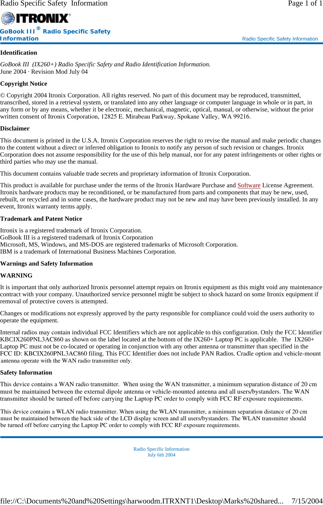 Identification GoBook III  (IX260+) Radio Specific Safety and Radio Identification Information. June 2004 · Revision Mod July 04 Copyright Notice © Copyright 2004 Itronix Corporation. All rights reserved. No part of this document may be reproduced, transmitted, transcribed, stored in a retrieval system, or translated into any other language or computer language in whole or in part, in any form or by any means, whether it be electronic, mechanical, magnetic, optical, manual, or otherwise, without the prior written consent of Itronix Corporation, 12825 E. Mirabeau Parkway, Spokane Valley, WA 99216. Disclaimer This document is printed in the U.S.A. Itronix Corporation reserves the right to revise the manual and make periodic changes to the content without a direct or inferred obligation to Itronix to notify any person of such revision or changes. Itronix Corporation does not assume responsibility for the use of this help manual, nor for any patent infringements or other rights or third parties who may use the manual. This document contains valuable trade secrets and proprietary information of Itronix Corporation. This product is available for purchase under the terms of the Itronix Hardware Purchase and Software License Agreement. Itronix hardware products may be reconditioned, or be manufactured from parts and components that may be new, used, rebuilt, or recycled and in some cases, the hardware product may not be new and may have been previously installed. In any event, Itronix warranty terms apply. Trademark and Patent Notice Itronix is a registered trademark of Itronix Corporation. GoBook III is a registered trademark of Itronix Corporation Microsoft, MS, Windows, and MS-DOS are registered trademarks of Microsoft Corporation. IBM is a trademark of International Business Machines Corporation. Warnings and Safety Information WARNING  It is important that only authorized Itronix personnel attempt repairs on Itronix equipment as this might void any maintenance contract with your company. Unauthorized service personnel might be subject to shock hazard on some Itronix equipment if removal of protective covers is attempted. Changes or modifications not expressly approved by the party responsible for compliance could void the users authority to operate the equipment. Internal radios may contain individual FCC Identifiers which are not applicable to this configuration. Only the FCC Identifier KBCIX260PNL3AC860 as shown on the label located at the bottom of the IX260+ Laptop PC is applicable.  The  IX260+ Laptop PC must not be co-located or operating in conjunction with any other antenna or transmitter than specified in the FCC ID: KBCIX260PNL3AC860 filing. This FCC Identifier does not include PAN Radios. Cradle option and vehicle-mountSafety Information This device contains a WAN radio transmitter.  When using the WAN transmitter, a minimum separation distance of 20 cm must be maintained between the external dipole antenna or vehicle-mounted antenna and all users/bystanders. The WAN transmitter should be turned off before carrying the Laptop PC order to comply with FCC RF exposure requirements. Radio Specific Information July 6th 2004 GoBook III® Radio Specific Safety Information    Radio Specific Safety Information Page 1 of 1Radio Specific Safety  Information7/15/2004file://C:\Documents%20and%20Settings\harwoodm.ITRXNT1\Desktop\Marks%20shared...This device contains a WLAN radio transmitter. When using the WLAN transmitter, a minimum separation distance of 20 cmmust be maintained between the back side of the LCD display screen and all users/bystanders. The WLAN transmitter shouldbe turned off before carrying the Laptop PC order to comply with FCC RF exposure requirements.antenna operate with the WAN radio transmitter only.