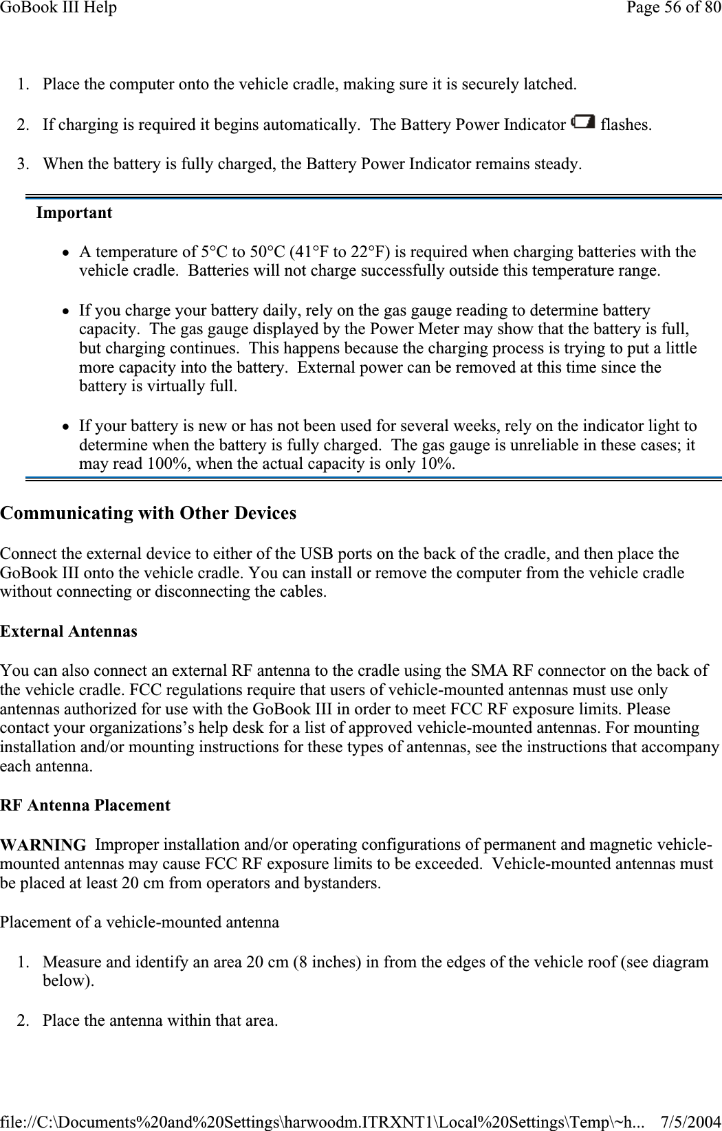 1. Place the computer onto the vehicle cradle, making sure it is securely latched. 2. If charging is required it begins automatically.  The Battery Power Indicator   flashes. 3. When the battery is fully charged, the Battery Power Indicator remains steady. Communicating with Other DevicesConnect the external device to either of the USB ports on the back of the cradle, and then place the GoBook III onto the vehicle cradle. You can install or remove the computer from the vehicle cradle without connecting or disconnecting the cables. External Antennas You can also connect an external RF antenna to the cradle using the SMA RF connector on the back of the vehicle cradle. FCC regulations require that users of vehicle-mounted antennas must use only antennas authorized for use with the GoBook III in order to meet FCC RF exposure limits. Please contact your organizations’s help desk for a list of approved vehicle-mounted antennas. For mounting installation and/or mounting instructions for these types of antennas, see the instructions that accompany each antenna.RF Antenna Placement WARNING  Improper installation and/or operating configurations of permanent and magnetic vehicle-mounted antennas may cause FCC RF exposure limits to be exceeded.  Vehicle-mounted antennas must be placed at least 20 cm from operators and bystanders. Placement of a vehicle-mounted antenna 1. Measure and identify an area 20 cm (8 inches) in from the edges of the vehicle roof (see diagram below).2. Place the antenna within that area.ImportantzA temperature of 5°C to 50°C (41°F to 22°F) is required when charging batteries with the vehicle cradle.  Batteries will not charge successfully outside this temperature range. zIf you charge your battery daily, rely on the gas gauge reading to determine battery capacity.  The gas gauge displayed by the Power Meter may show that the battery is full, but charging continues.  This happens because the charging process is trying to put a little more capacity into the battery.  External power can be removed at this time since the battery is virtually full. zIf your battery is new or has not been used for several weeks, rely on the indicator light to determine when the battery is fully charged.  The gas gauge is unreliable in these cases; it may read 100%, when the actual capacity is only 10%. Page 56 of 80GoBook III Help7/5/2004file://C:\Documents%20and%20Settings\harwoodm.ITRXNT1\Local%20Settings\Temp\~h...