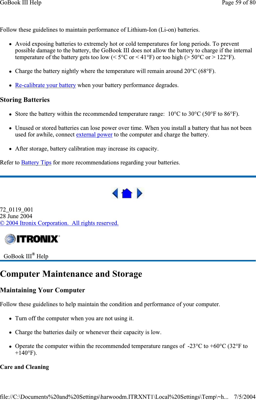 Follow these guidelines to maintain performance of Lithium-Ion (Li-on) batteries.    zAvoid exposing batteries to extremely hot or cold temperatures for long periods. To prevent possible damage to the battery, the GoBook III does not allow the battery to charge if the internal temperature of the battery gets too low (&lt; 5°C or &lt; 41°F) or too high (&gt; 50°C or &gt; 122°F). zCharge the battery nightly where the temperature will remain around 20°C (68°F). zRe-calibrate your battery when your battery performance degrades. Storing Batteries zStore the battery within the recommended temperature range:  10°C to 30°C (50°F to 86°F). zUnused or stored batteries can lose power over time. When you install a battery that has not been used for awhile, connect external power to the computer and charge the battery. zAfter storage, battery calibration may increase its capacity.Refer to Battery Tips for more recommendations regarding your batteries. 72_0119_00128 June 2004© 2004 Itronix Corporation.  All rights reserved.Computer Maintenance and Storage Maintaining Your Computer Follow these guidelines to help maintain the condition and performance of your computer.zTurn off the computer when you are not using it. zCharge the batteries daily or whenever their capacity is low. zOperate the computer within the recommended temperature ranges of  -23°C to +60°C (32°F to +140°F).Care and CleaningGoBook III® HelpPage 59 of 80GoBook III Help7/5/2004file://C:\Documents%20and%20Settings\harwoodm.ITRXNT1\Local%20Settings\Temp\~h...