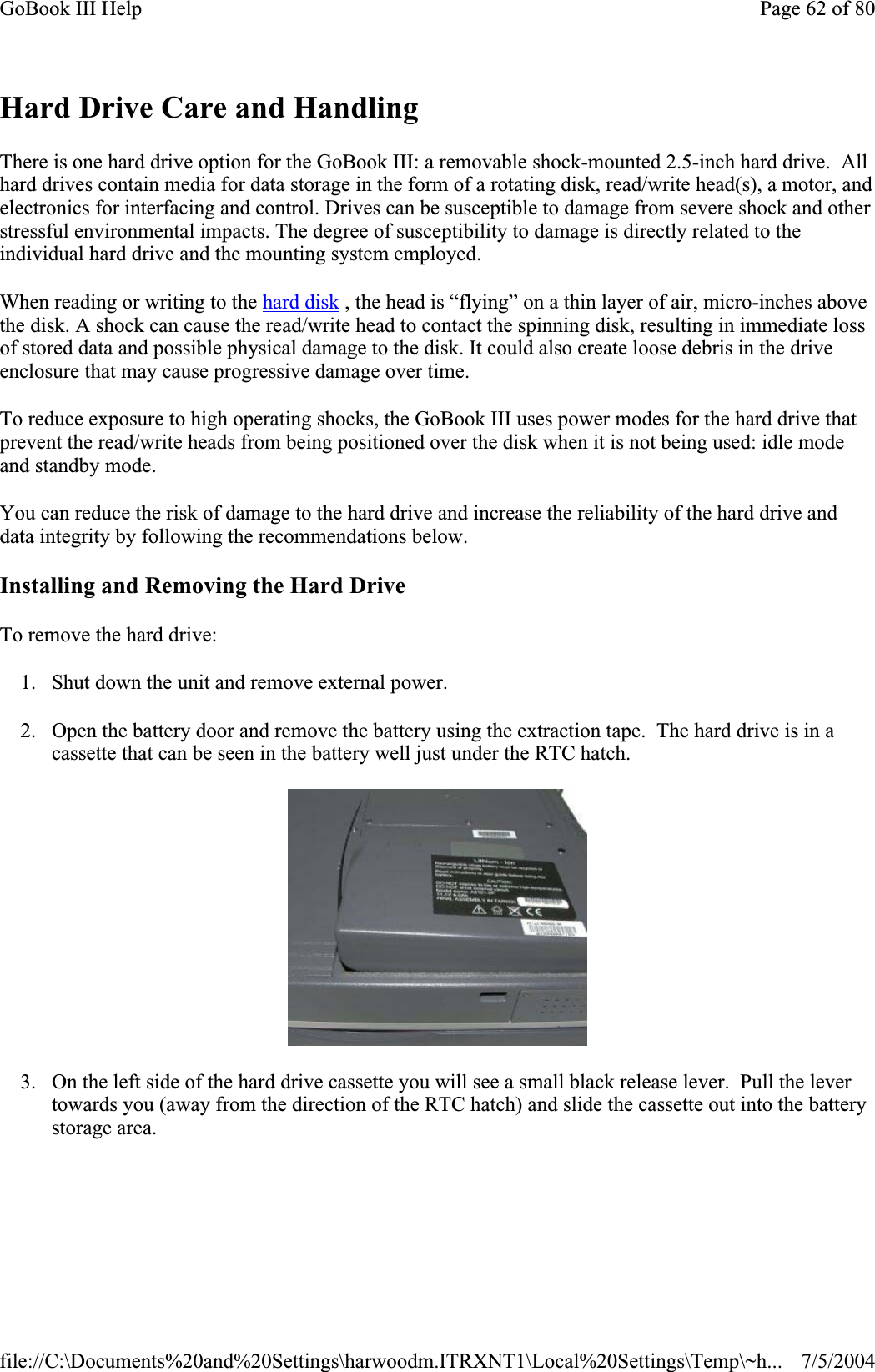 Hard Drive Care and Handling There is one hard drive option for the GoBook III: a removable shock-mounted 2.5-inch hard drive.  All hard drives contain media for data storage in the form of a rotating disk, read/write head(s), a motor, and electronics for interfacing and control. Drives can be susceptible to damage from severe shock and other stressful environmental impacts. The degree of susceptibility to damage is directly related to the individual hard drive and the mounting system employed.When reading or writing to the hard disk , the head is “flying” on a thin layer of air, micro-inches above the disk. A shock can cause the read/write head to contact the spinning disk, resulting in immediate loss of stored data and possible physical damage to the disk. It could also create loose debris in the drive enclosure that may cause progressive damage over time.To reduce exposure to high operating shocks, the GoBook III uses power modes for the hard drive that prevent the read/write heads from being positioned over the disk when it is not being used: idle mode and standby mode. You can reduce the risk of damage to the hard drive and increase the reliability of the hard drive and data integrity by following the recommendations below. Installing and Removing the Hard Drive To remove the hard drive: 1. Shut down the unit and remove external power. 2. Open the battery door and remove the battery using the extraction tape.  The hard drive is in a cassette that can be seen in the battery well just under the RTC hatch. 3. On the left side of the hard drive cassette you will see a small black release lever.  Pull the lever towards you (away from the direction of the RTC hatch) and slide the cassette out into the battery storage area. Page 62 of 80GoBook III Help7/5/2004file://C:\Documents%20and%20Settings\harwoodm.ITRXNT1\Local%20Settings\Temp\~h...