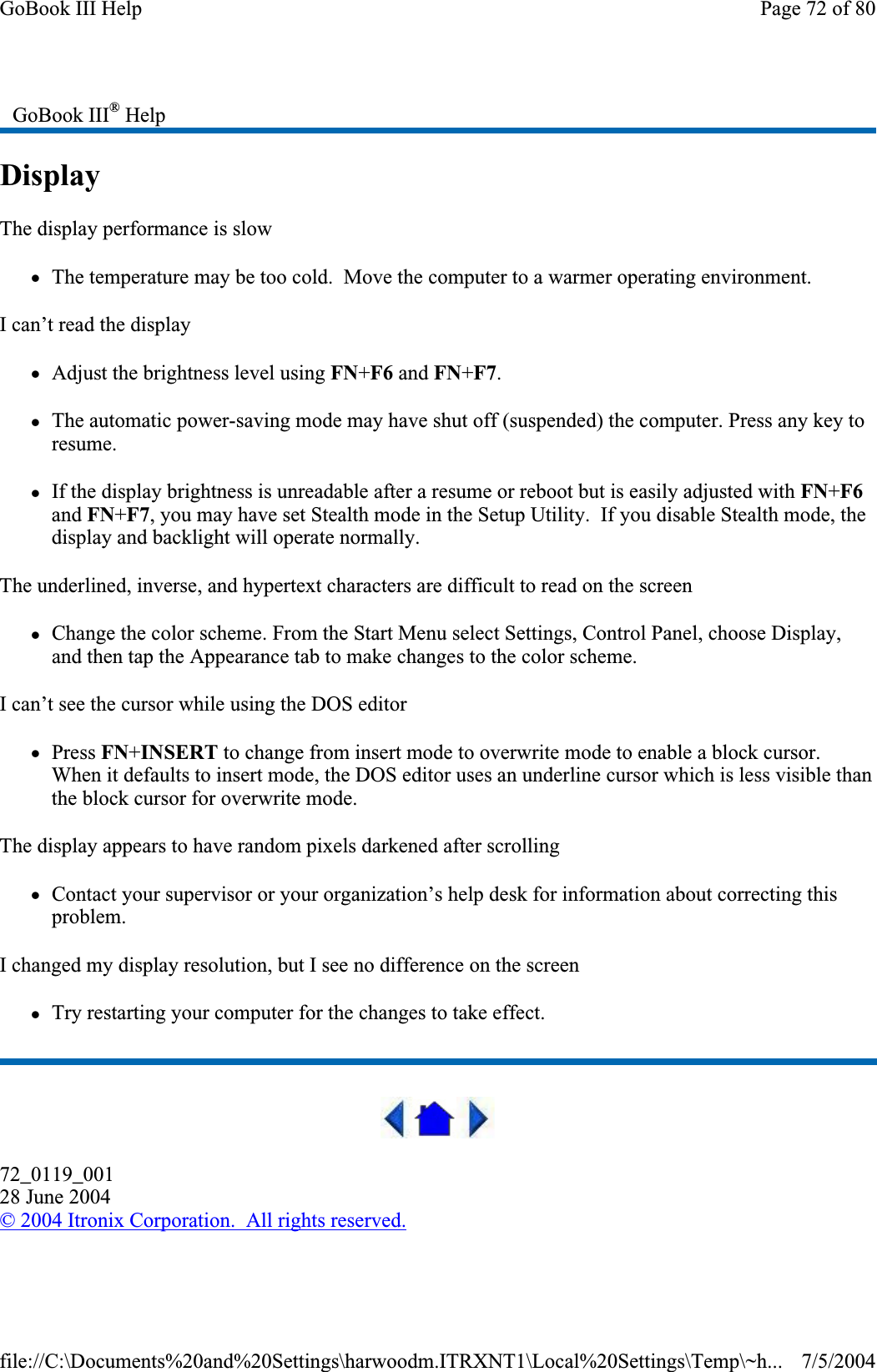 DisplayThe display performance is slow zThe temperature may be too cold.  Move the computer to a warmer operating environment.I can’t read the display zAdjust the brightness level using FN+F6 and FN+F7.zThe automatic power-saving mode may have shut off (suspended) the computer. Press any key to resume. zIf the display brightness is unreadable after a resume or reboot but is easily adjusted with FN+F6and FN+F7, you may have set Stealth mode in the Setup Utility.  If you disable Stealth mode, the display and backlight will operate normally. The underlined, inverse, and hypertext characters are difficult to read on the screen zChange the color scheme. From the Start Menu select Settings, Control Panel, choose Display, and then tap the Appearance tab to make changes to the color scheme. I can’t see the cursor while using the DOS editor zPress FN+INSERT to change from insert mode to overwrite mode to enable a block cursor. When it defaults to insert mode, the DOS editor uses an underline cursor which is less visible than the block cursor for overwrite mode.The display appears to have random pixels darkened after scrolling zContact your supervisor or your organization’s help desk for information about correcting this problem.I changed my display resolution, but I see no difference on the screen zTry restarting your computer for the changes to take effect.72_0119_00128 June 2004© 2004 Itronix Corporation.  All rights reserved.GoBook III® HelpPage 72 of 80GoBook III Help7/5/2004file://C:\Documents%20and%20Settings\harwoodm.ITRXNT1\Local%20Settings\Temp\~h...
