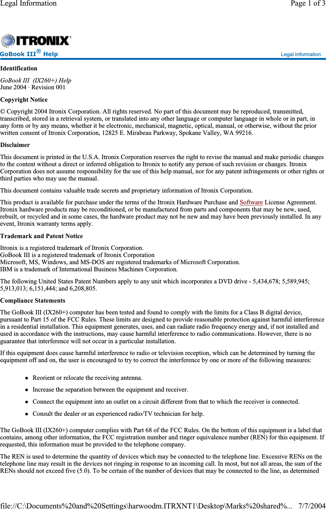 IdentificationGoBook III  (IX260+) HelpJune 2004 · Revision 001 Copyright Notice© Copyright 2004 Itronix Corporation. All rights reserved. No part of this document may be reproduced, transmitted, transcribed, stored in a retrieval system, or translated into any other language or computer language in whole or in part, in any form or by any means, whether it be electronic, mechanical, magnetic, optical, manual, or otherwise, without the prior written consent of Itronix Corporation, 12825 E. Mirabeau Parkway, Spokane Valley, WA 99216. DisclaimerThis document is printed in the U.S.A. Itronix Corporation reserves the right to revise the manual and make periodic changes to the content without a direct or inferred obligation to Itronix to notify any person of such revision or changes. Itronix Corporation does not assume responsibility for the use of this help manual, nor for any patent infringements or other rights orthird parties who may use the manual. This document contains valuable trade secrets and proprietary information of Itronix Corporation. This product is available for purchase under the terms of the Itronix Hardware Purchase and Software License Agreement. Itronix hardware products may be reconditioned, or be manufactured from parts and components that may be new, used, rebuilt, or recycled and in some cases, the hardware product may not be new and may have been previously installed. In any event, Itronix warranty terms apply. Trademark and Patent NoticeItronix is a registered trademark of Itronix Corporation. GoBook III is a registered trademark of Itronix Corporation Microsoft, MS, Windows, and MS-DOS are registered trademarks of Microsoft Corporation. IBM is a trademark of International Business Machines Corporation. The following United States Patent Numbers apply to any unit which incorporates a DVD drive - 5,434,678; 5,589,945; 5,913,013; 6,151,444; and 6,208,805. Compliance StatementsThe GoBook III (IX260+) computer has been tested and found to comply with the limits for a Class B digital device, pursuant to Part 15 of the FCC Rules. These limits are designed to provide reasonable protection against harmful interference in a residential installation. This equipment generates, uses, and can radiate radio frequency energy and, if not installed andused in accordance with the instructions, may cause harmful interference to radio communications. However, there is no guarantee that interference will not occur in a particular installation. If this equipment does cause harmful interference to radio or television reception, which can be determined by turning the equipment off and on, the user is encouraged to try to correct the interference by one or more of the following measures: zReorient or relocate the receiving antenna. zIncrease the separation between the equipment and receiver. zConnect the equipment into an outlet on a circuit different from that to which the receiver is connected. zConsult the dealer or an experienced radio/TV technician for help. The GoBook III (IX260+) computer complies with Part 68 of the FCC Rules. On the bottom of this equipment is a label that contains, among other information, the FCC registration number and ringer equivalence number (REN) for this equipment. If requested, this information must be provided to the telephone company. The REN is used to determine the quantity of devices which may be connected to the telephone line. Excessive RENs on the telephone line may result in the devices not ringing in response to an incoming call. In most, but not all areas, the sum of theRENs should not exceed five (5.0). To be certain of the number of devices that may be connected to the line, as determined GoBook III® Help Legal Information Page 1 of 3Legal Information7/7/2004file://C:\Documents%20and%20Settings\harwoodm.ITRXNT1\Desktop\Marks%20shared%...