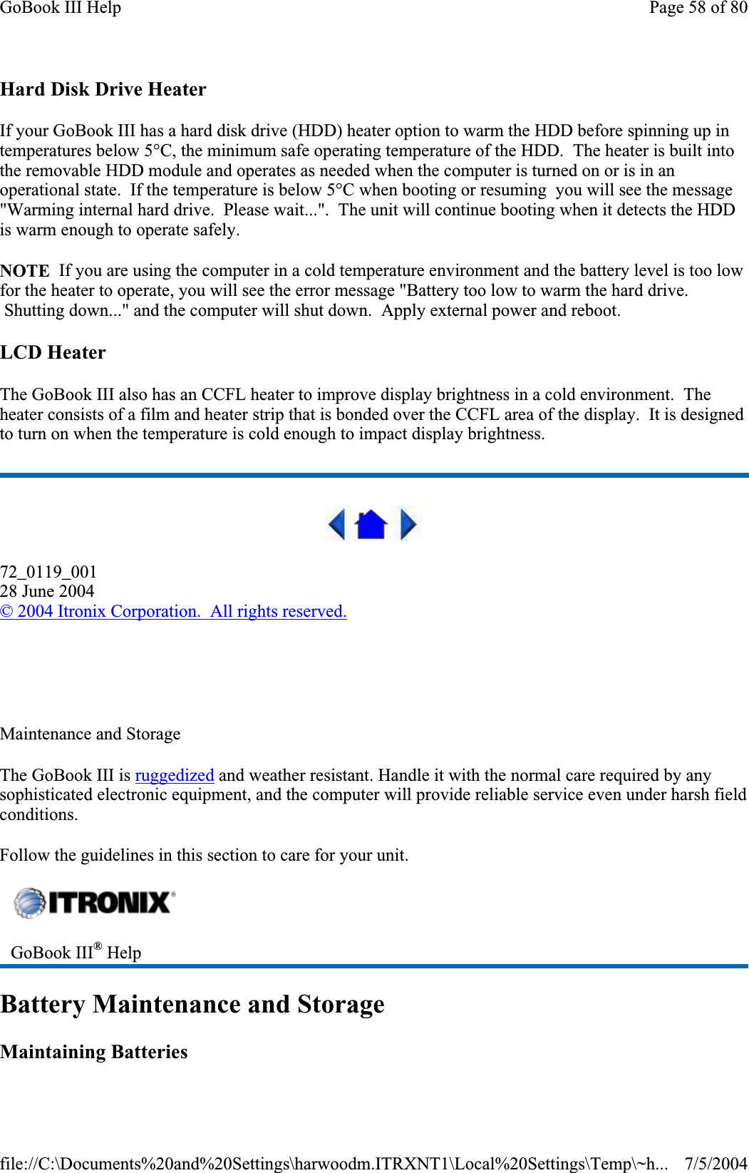 Hard Disk Drive Heater If your GoBook III has a hard disk drive (HDD) heater option to warm the HDD before spinning up in temperatures below 5°C, the minimum safe operating temperature of the HDD.  The heater is built into the removable HDD module and operates as needed when the computer is turned on or is in an operational state.  If the temperature is below 5°C when booting or resuming  you will see the message &quot;Warming internal hard drive. Please wait...&quot;.  The unit will continue booting when it detects the HDD is warm enough to operate safely. NOTE  If you are using the computer in a cold temperature environment and the battery level is too low for the heater to operate, you will see the error message &quot;Battery too low to warm the hard drive.  Shutting down...&quot; and the computer will shut down.  Apply external power and reboot. LCD Heater The GoBook III also has an CCFL heater to improve display brightness in a cold environment.  The heater consists of a film and heater strip that is bonded over the CCFL area of the display.  It is designed to turn on when the temperature is cold enough to impact display brightness. 72_0119_00128 June 2004©2004 Itronix Corporation.  All rights reserved.Maintenance and Storage The GoBook III is ruggedized and weather resistant. Handle it with the normal care required by any sophisticated electronic equipment, and the computer will provide reliable service even under harsh field conditions.Follow the guidelines in this section to care for your unit.Battery Maintenance and Storage Maintaining Batteries GoBook III® HelpPage 58 of 80GoBook III Help7/5/2004file://C:\Documents%20and%20Settings\harwoodm.ITRXNT1\Local%20Settings\Temp\~h...