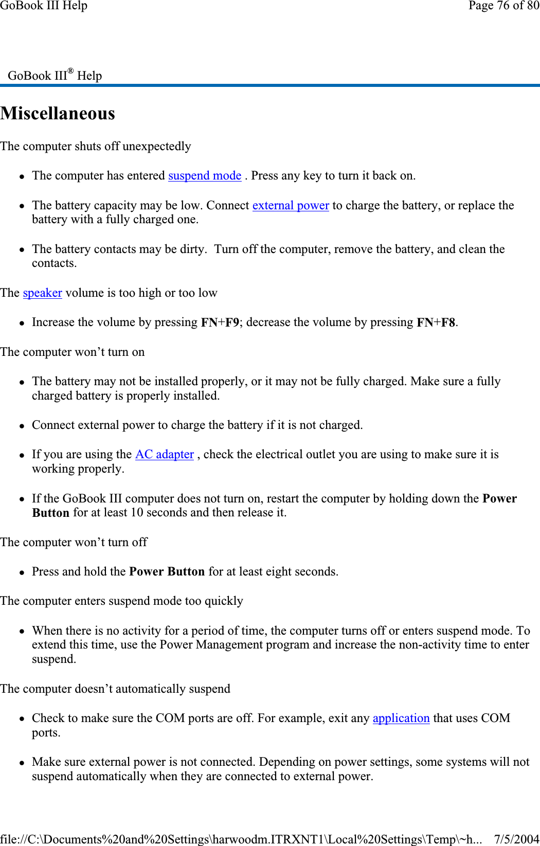 MiscellaneousThe computer shuts off unexpectedly zThe computer has entered suspend mode . Press any key to turn it back on. zThe battery capacity may be low. Connect external power to charge the battery, or replace the battery with a fully charged one. zThe battery contacts may be dirty.  Turn off the computer, remove the battery, and clean the contacts.The speaker volume is too high or too low zIncrease the volume by pressing FN+F9; decrease the volume by pressing FN+F8.The computer won’t turn on zThe battery may not be installed properly, or it may not be fully charged. Make sure a fully charged battery is properly installed. zConnect external power to charge the battery if it is not charged. zIf you are using the AC adapter , check the electrical outlet you are using to make sure it is working properly. zIf the GoBook III computer does not turn on, restart the computer by holding down the PowerButton for at least 10 seconds and then release it. The computer won’t turn off zPress and hold the Power Button for at least eight seconds. The computer enters suspend mode too quickly zWhen there is no activity for a period of time, the computer turns off or enters suspend mode. To extend this time, use the Power Management program and increase the non-activity time to enter suspend.The computer doesn’t automatically suspend zCheck to make sure the COM ports are off. For example, exit any application that uses COM ports.zMake sure external power is not connected. Depending on power settings, some systems will not suspend automatically when they are connected to external power.GoBook III® HelpPage 76 of 80GoBook III Help7/5/2004file://C:\Documents%20and%20Settings\harwoodm.ITRXNT1\Local%20Settings\Temp\~h...