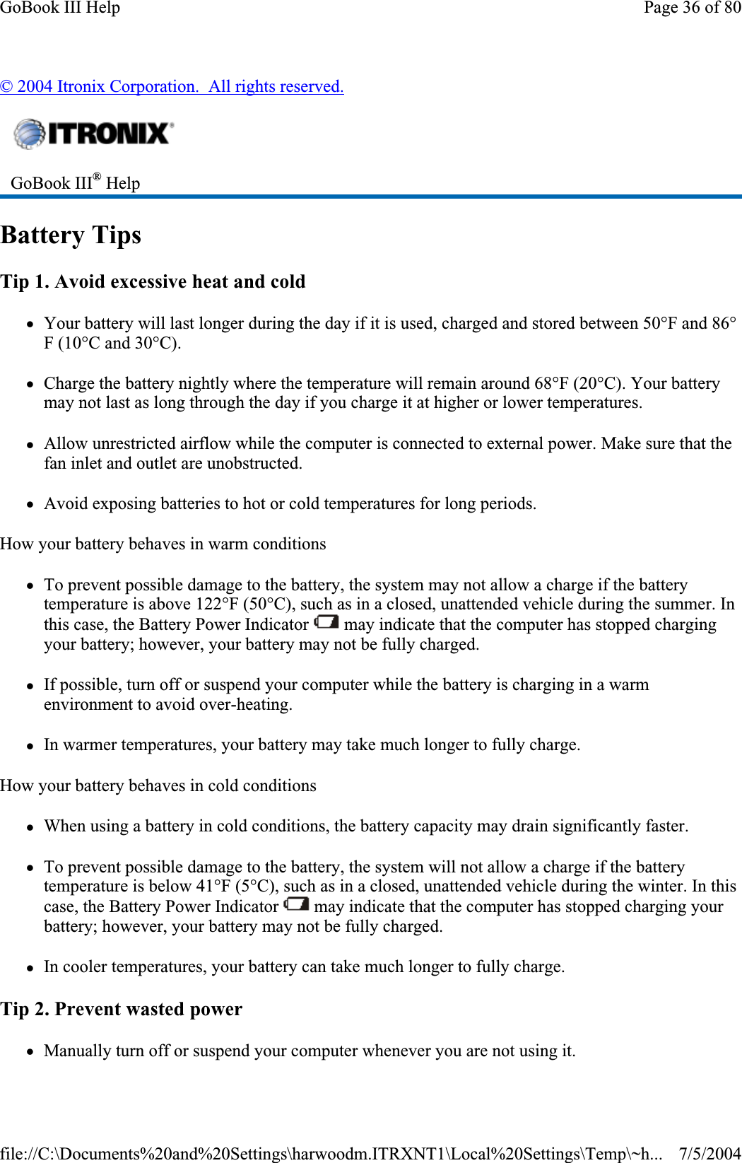 © 2004 Itronix Corporation.  All rights reserved.Battery Tips Tip 1. Avoid excessive heat and cold zYour battery will last longer during the day if it is used, charged and stored between 50°F and 86°F (10°C and 30°C).zCharge the battery nightly where the temperature will remain around 68°F (20°C). Your battery may not last as long through the day if you charge it at higher or lower temperatures. zAllow unrestricted airflow while the computer is connected to external power. Make sure that the fan inlet and outlet are unobstructed. zAvoid exposing batteries to hot or cold temperatures for long periods. How your battery behaves in warm conditions zTo prevent possible damage to the battery, the system may not allow a charge if the battery temperature is above 122°F (50°C), such as in a closed, unattended vehicle during the summer. In this case, the Battery Power Indicator   may indicate that the computer has stopped charging your battery; however, your battery may not be fully charged. zIf possible, turn off or suspend your computer while the battery is charging in a warm environment to avoid over-heating. zIn warmer temperatures, your battery may take much longer to fully charge. How your battery behaves in cold conditions zWhen using a battery in cold conditions, the battery capacity may drain significantly faster. zTo prevent possible damage to the battery, the system will not allow a charge if the battery temperature is below 41°F (5°C), such as in a closed, unattended vehicle during the winter. In this case, the Battery Power Indicator   may indicate that the computer has stopped charging your battery; however, your battery may not be fully charged. zIn cooler temperatures, your battery can take much longer to fully charge. Tip 2. Prevent wasted power zManually turn off or suspendyour computer whenever you are not using it. GoBook III® HelpPage 36 of 80GoBook III Help7/5/2004file://C:\Documents%20and%20Settings\harwoodm.ITRXNT1\Local%20Settings\Temp\~h...