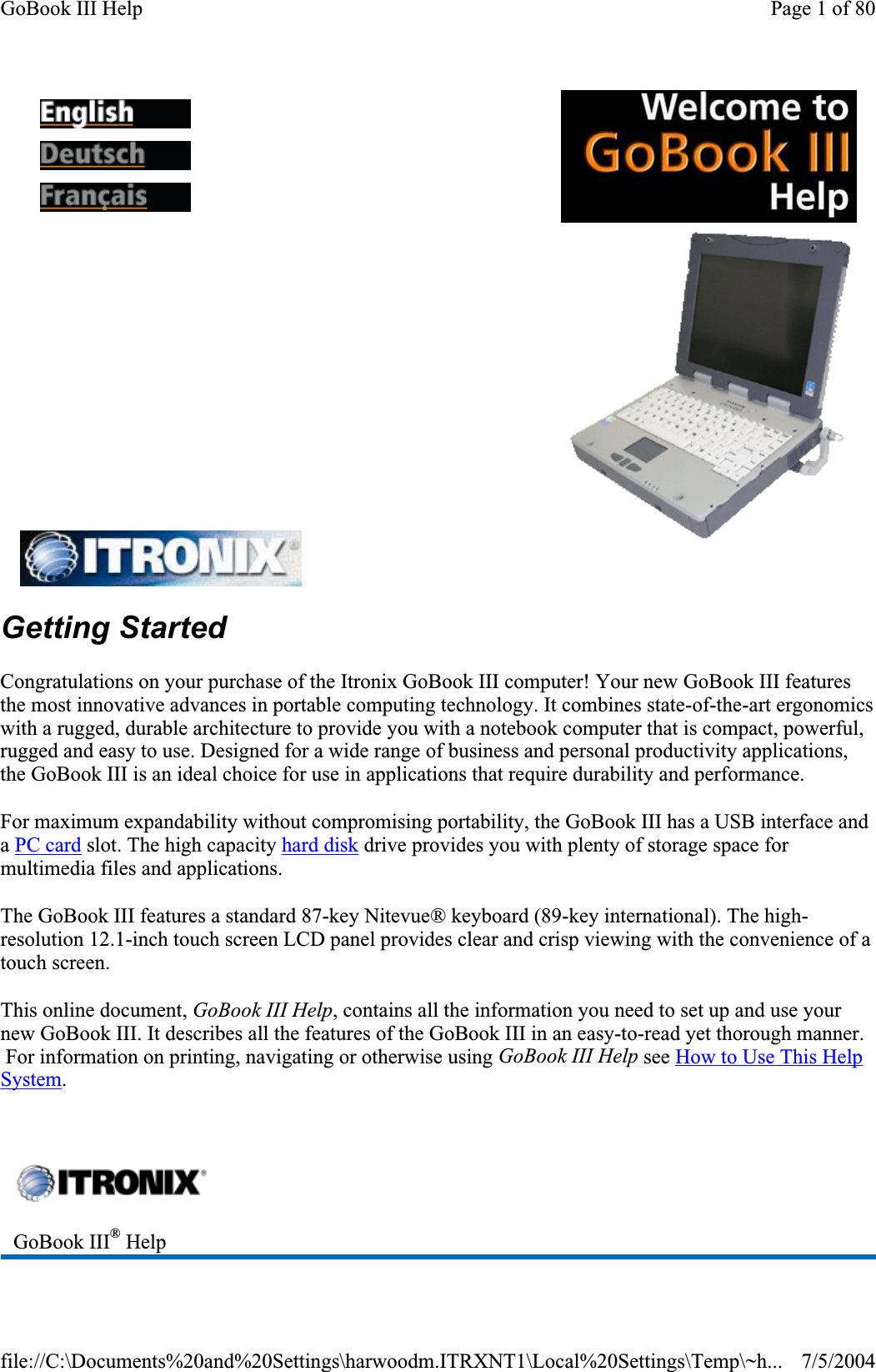 Getting StartedCongratulations on your purchase of the Itronix GoBook III computer! Your new GoBook III features the most innovative advances in portable computing technology. It combines state-of-the-art ergonomics with a rugged, durable architecture to provide you with a notebook computer that is compact, powerful, rugged and easy to use. Designed for a wide range of business and personal productivity applications, the GoBook III is an ideal choice for use in applications that require durability and performance. For maximum expandability without compromising portability, the GoBook III has a USB interface and aPC card slot. The high capacity hard disk drive provides you with plenty of storage space for multimedia files and applications. The GoBook III features a standard 87-key Nitevue® keyboard (89-key international). The high-resolution 12.1-inch touch screen LCD panel provides clear and crisp viewing with the convenience of a touch screen. This online document, GoBook III Help, contains all the information you need to set up and use your new GoBook III. It describes all the features of the GoBook III in an easy-to-read yet thorough manner.  For information on printing, navigating or otherwise using GoBook III Help see How to Use This Help System.GoBook III® HelpPage 1 of 80GoBook III Help7/5/2004file://C:\Documents%20and%20Settings\harwoodm.ITRXNT1\Local%20Settings\Temp\~h...