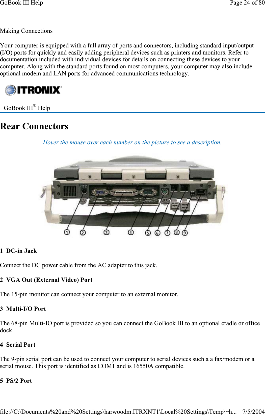 Making Connections Your computer is equipped with a full array of ports and connectors, including standard input/output (I/O) ports for quickly and easily adding peripheral devices such as printers and monitors. Refer to documentation included with individual devices for details on connecting these devices to your computer. Along with the standard ports found on most computers, your computer may also include optional modem and LAN ports for advanced communications technology. Rear Connectors Hover the mouse over each number on the picture to see a description. 1  DC-in Jack Connect the DC power cable from the AC adapter to this jack. 2  VGA Out (External Video) Port The 15-pin monitor can connect your computer to an external monitor.3  Multi-I/O Port The 68-pin Multi-IO port is provided so you can connect the GoBook III to an optional cradle or office dock.4  Serial Port The 9-pin serial port can be used to connect your computer to serial devices such a a fax/modem or a serial mouse. This port is identified as COM1 and is 16550A compatible. 5  PS/2 Port GoBook III® HelpPage 24 of 80GoBook III Help7/5/2004file://C:\Documents%20and%20Settings\harwoodm.ITRXNT1\Local%20Settings\Temp\~h...