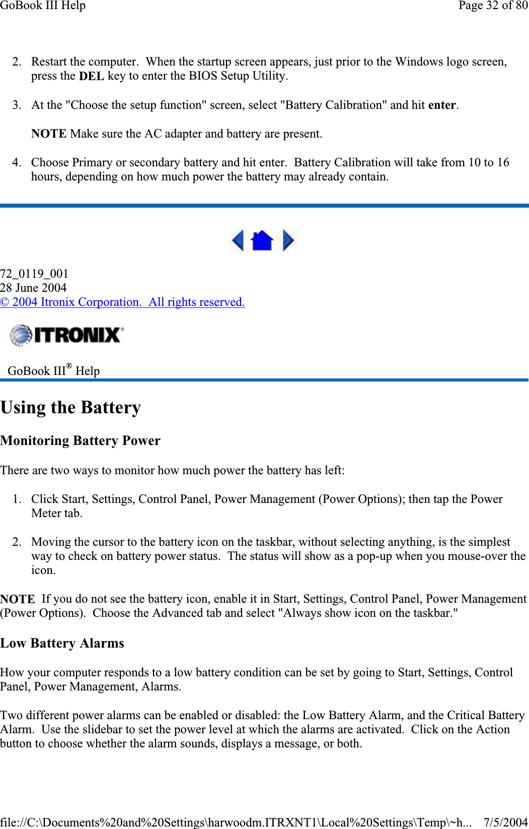 2. Restart the computer.  When the startup screen appears, just prior to the Windows logo screen, press the DEL key to enter the BIOS Setup Utility. 3. At the &quot;Choose the setup function&quot; screen, select &quot;Battery Calibration&quot; and hit enter.NOTE Make sure the AC adapter and battery are present. 4. Choose Primary or secondary battery and hit enter.  Battery Calibration will take from 10 to 16 hours, depending on how much power the battery may already contain. 72_0119_00128 June 2004©2004 Itronix Corporation.  All rights reserved.Using the Battery Monitoring Battery Power There are two ways to monitor how much power the battery has left: 1. Click Start, Settings, Control Panel, Power Management (Power Options); then tap the Power Meter tab. 2. Moving the cursor to the battery icon on the taskbar, without selecting anything, is the simplest way to check on battery power status.  The status will show as a pop-up when you mouse-over the icon.NOTE  If you do not see the battery icon, enable it in Start, Settings, Control Panel, Power Management (Power Options).  Choose the Advanced tab and select &quot;Always show icon on the taskbar.&quot; Low Battery Alarms How your computer responds to a low battery condition can be set by going to Start, Settings, Control Panel, Power Management, Alarms. Two different power alarms can be enabled or disabled: the Low Battery Alarm, and the Critical Battery Alarm.  Use the slidebar to set the power level at which the alarms are activated.  Click on the Action button to choose whether the alarm sounds, displays a message, or both.GoBook III® HelpPage 32 of 80GoBook III Help7/5/2004file://C:\Documents%20and%20Settings\harwoodm.ITRXNT1\Local%20Settings\Temp\~h...