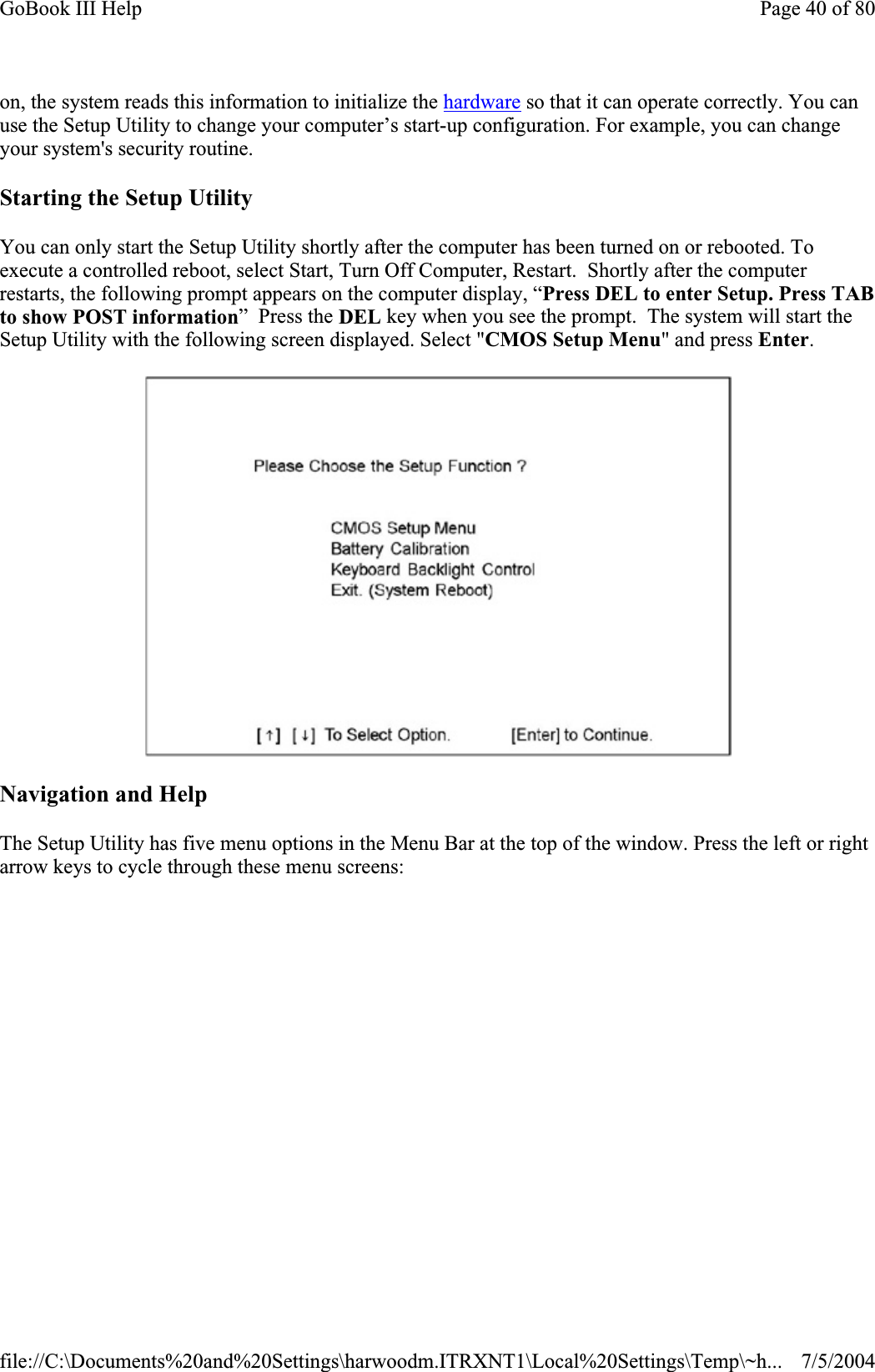 on, the system reads this information to initialize the hardware so that it can operate correctly. You can use the Setup Utility to change your computer’s start-up configuration. For example, you can change your system&apos;s security routine. Starting the Setup Utility You can only start the Setup Utility shortly after the computer has been turned on or rebooted. To execute a controlled reboot, select Start, Turn Off Computer, Restart.  Shortly after the computer restarts, the following prompt appears on the computer display, “Press DEL to enter Setup. Press TAB to show POST information”  Press the DEL key when you see the prompt.  The system will start the Setup Utility with the following screen displayed. Select &quot;CMOS Setup Menu&quot; and press Enter.Navigation and Help The Setup Utility has five menu options in the Menu Bar at the top of the window. Press the left or right arrow keys to cycle through these menu screens:Page 40 of 80GoBook III Help7/5/2004file://C:\Documents%20and%20Settings\harwoodm.ITRXNT1\Local%20Settings\Temp\~h...
