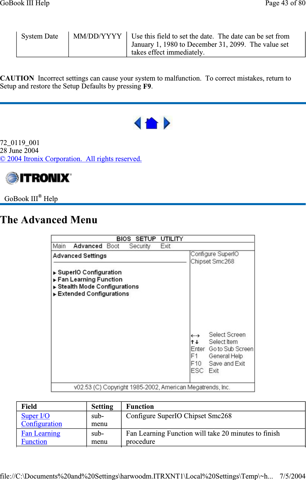 CAUTION  Incorrect settings can cause your system to malfunction.  To correct mistakes, return to Setup and restore the Setup Defaults by pressing F9.72_0119_00128 June 2004© 2004 Itronix Corporation.  All rights reserved.The Advanced Menu System Date  MM/DD/YYYY  Use this field to set the date.  The date can be set from January 1, 1980 to December 31, 2099.  The value set takes effect immediately. GoBook III® HelpField Setting FunctionSuper I/O Configurationsub-menuConfigure SuperIO Chipset Smc268 Fan Learning Functionsub-menuFan Learning Function will take 20 minutes to finish procedurePage 43 of 80GoBook III Help7/5/2004file://C:\Documents%20and%20Settings\harwoodm.ITRXNT1\Local%20Settings\Temp\~h...