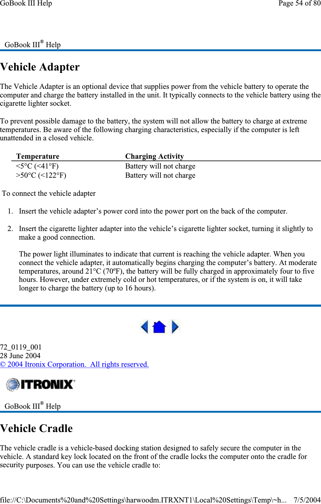 Vehicle Adapter The Vehicle Adapter is an optional device that supplies power from the vehicle battery to operate the computer and charge the battery installed in the unit. It typically connects to the vehicle battery using the cigarette lighter socket.To prevent possible damage to the battery, the system will not allow the battery to charge at extreme temperatures. Be aware of the following charging characteristics, especially if the computer is left unattended in a closed vehicle.  To connect the vehicle adapter 1. Insert the vehicle adapter’s power cord into the power port on the back of the computer. 2. Insert the cigarette lighter adapter into the vehicle’s cigarette lighter socket, turning it slightly to make a good connection. The power light illuminates to indicate that current is reaching the vehicle adapter. When you connect the vehicle adapter, it automatically begins charging the computer’s battery. At moderate temperatures, around 21°C (70ºF), the battery will be fully charged in approximately four to five hours. However, under extremely cold or hot temperatures, or if the system is on, it will take longer to charge the battery (up to 16 hours). 72_0119_00128 June 2004© 2004 Itronix Corporation.  All rights reserved.Vehicle Cradle The vehicle cradle is a vehicle-based docking station designed to safely secure the computer in the vehicle. A standard key lock located on the front of the cradle locks the computer onto the cradle for securitypurposes. You can use the vehicle cradle to:     GoBook III® HelpTemperature Charging Activity&lt;5°C (&lt;41°F)  Battery will not charge &gt;50°C (&lt;122°F)  Battery will not charge GoBook III® HelpPage 54 of 80GoBook III Help7/5/2004file://C:\Documents%20and%20Settings\harwoodm.ITRXNT1\Local%20Settings\Temp\~h...