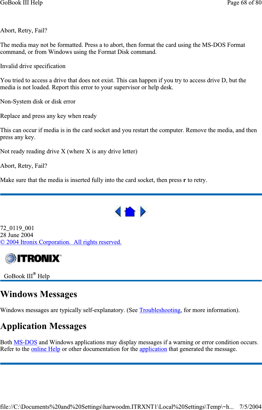 Abort, Retry, Fail? The media may not be formatted. Press a to abort, then format the card using the MS-DOS Format command, or from Windows using the Format Disk command. Invalid drive specification You tried to access a drive that does not exist. This can happen if you try to access drive D, but the media is not loaded. Report this error to your supervisor or help desk. Non-System disk or disk error Replace and press any key when ready This can occur if media is in the card socket and you restart the computer. Remove the media, and then press any key. Not ready reading drive X (where X is any drive letter) Abort, Retry, Fail? Make sure that the media is inserted fully into the card socket, then press r to retry.72_0119_00128 June 2004©2004 Itronix Corporation.  All rights reserved.Windows Messages Windows messages are typically self-explanatory. (See Troubleshooting, for more information). Application Messages Both MS-DOS and Windows applications may display messages if a warning or error condition occurs. Refer to the online Help or other documentation for the application that generated the message. GoBook III® HelpPage 68 of 80GoBook III Help7/5/2004file://C:\Documents%20and%20Settings\harwoodm.ITRXNT1\Local%20Settings\Temp\~h...